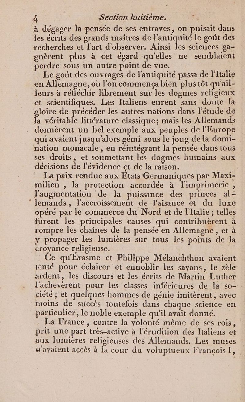 % e les écrits des grands maîtres de l'antiquité le goût des recherches et l'art d'observer. Ainsi les sciences ga- gnèrent plus à cet égard qu'elles ne semblaient perdre sous un autre point de vue. Le goût des ouvrages de l'antiquité passa de l'Italie en Allemagne, où l’on commenca bien plus tôt qu'ail- leurs à réfléchir librement sur les dogmes religieux et scientifiques. Les Italiens eurent sans doute la gloire de précéder les autres nations dans l'étude de la véritable littérature classique; mais les Allemands donnèrent un bel exemple aux peuples de l'Europe qui avaient jusqu'alors gémi sous le joug de la domi- nation monacale, en réintégrant la pensée dans tous ses droits, et soumettant les dogmes humains aux décisions de l'évidence et de la raison. La paix rendue aux Etats Germaniques par Maxi- milien , la protection accordée à l'imprimerie , l'augmentation de la puissance des princes al- lemands, l'accroissement de l’aisance et du luxe opéré par le commerce du Nord et de l'Italie ; telles furent les principales causes qui contribuèrent à rompre les chaînes de la pensée en Allemagne, et à y propager les lumières sur tous les points de la croyance religieuse. Ce qu'Érasme et Philippe Melanchthon avaient tenté pour éclairer et ennoblir les savans, le zèle ardent, les discours et les écrits de Martin Luther l’acheverent pour les classes inférieures de la so- cicté ; et quelques hommes de génie imiterent, avec moins de succès toutefois dans chaque science en particulier, le noble exemple qu'il avait donné. La France , contre la volonté même de ses rois, prit une part très-active à l’erudition des Italiens et wayaient accès à la cour du voluptueux François I,
