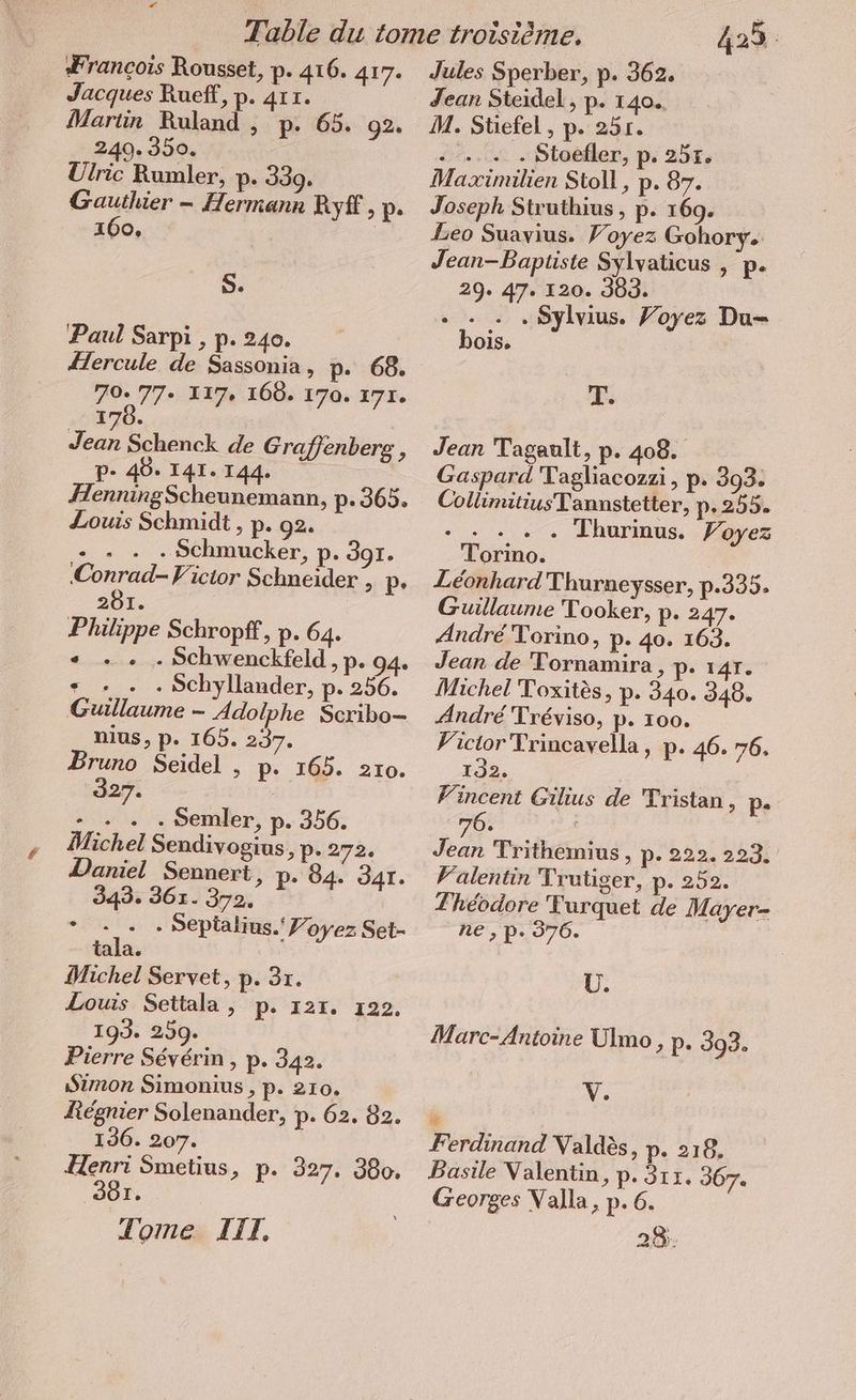 La Zrancois Rousset, p. 416. 417. Jacques Rueff, p. 411. Martin Ruland , p. 65. 92. 249. 350. Ulric Rumler, p. 339. Passé — Hermann Ryf, p. I Oe S. Paul Sarpi , p. 240. Hercule de Sassonia, p. 68. SU 117. 160. 170. 171. 170. Be Schenck de Graffenberg , P- 40. 141. 144. HenningScheunemann, p.365. Louis Schmidt , p. 92. - . . . Schmucker, p. 397. no Vicior Schneider , p. 281. Philippe Schropff, p. 64. « ... . Schwenckfeld, p. 94. 5 . . Schyllander, p. 256. Guillaume - Adolphe Scribo- nius, p. 165. 237. Bruno Seidel , p. 165. 210. 327. - . . . Semler, p. 356. Michel Sendivogius, p. 272. Daniel Sennert, p. 84. JAI. 343. 361. 372. * - . . Sepialius. Joyez Set- tala. Michel Servet, p. 3r. Louis Settala , p. 121. 122, 193. 259. Pierre Severin, p. 342. Simon Simonius, p. 210. Régnier Solenander, p. 62. 82. 136. 207. Henri Smetius, p. 327. 380. 901. Tome LIT, 4235 Jules Sperber, p. 362. Jean Steidel, p. 140. M. Stiefel , p. 25r. ie... . Stoéfler, p: 251. Maximilien Stoll, p. 87. Joseph Struthius , p. 169. Leo Suavius. Voyez Gohory. Jean-Baptiste Sylvaticus , p. 29. 47. 120. 303. - „Sylvius. Voyez Du- bois. T. Jean Tagault, p. 408. Gaspard Tagliacozzi, p. 393. CollimitiusTannstetter, p-255. NER Thurinus. Voyez Leonhard Thurneysser, p.335. Guillaume Tooker, p. 247. Andre Torino, p- 40. 163. Jean de Tornamira, p. 14r. Michel Toxites, p. 340. 348. André Tréviso, p. 100. Victor Trincavella, p. 46. 76. 132. ! Vincent Gilius de Tristan, p- Jean Trithemius, p. 222. 223. Valentin Trutiger, p. 252. Théodore Turquet de Mayer- ne , pP. 376. U. Marc-Antoine Ulmo, p. 393. | + irtrnd Valdès, p. 218. Basile Valentin, p. 311. 367. Georges Valla, p. 6. 28: