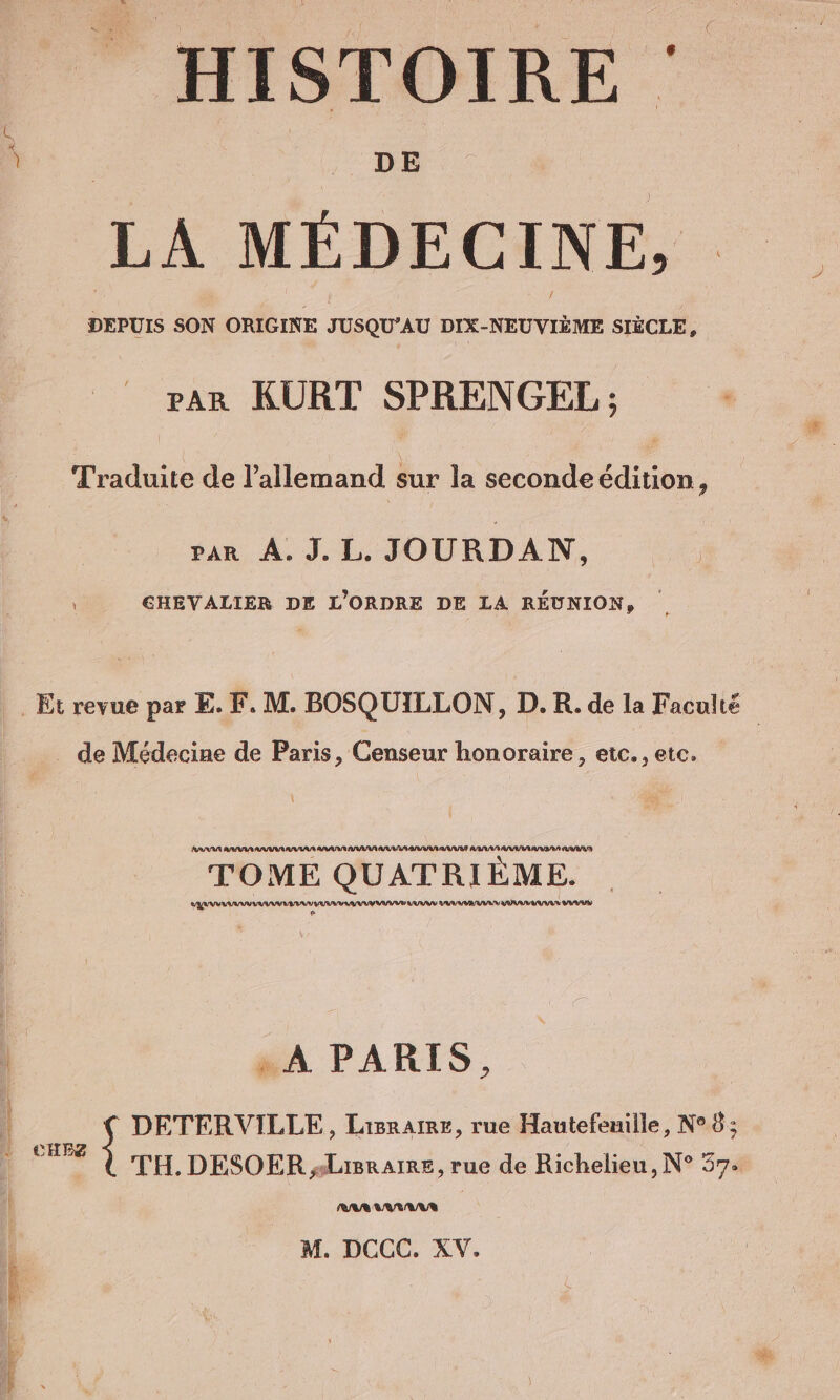 x} HISTOIRE LA MÉDECINE, | DEPUIS SON ORIGINE TUSQU'AU DIX-NEUVIÈME SIÈCLE, PAR KURT SPRENGEL ; Traduite de l'allemand sur la seconde édition ? san À J.L JOURDAN. CHEVALIER DE L'ORDRE DE LA RÉUNION, _ de Médecine de Paris, Censeur honoraire, etc. , etc. Ann BIWENAIENE EN BRANTNAAANNAUNI AVR RAA ei Aa arg TOME QUATRIEME. wm mm na save „A PARIS, RAA AA/GAUE M. DCCC. XV.