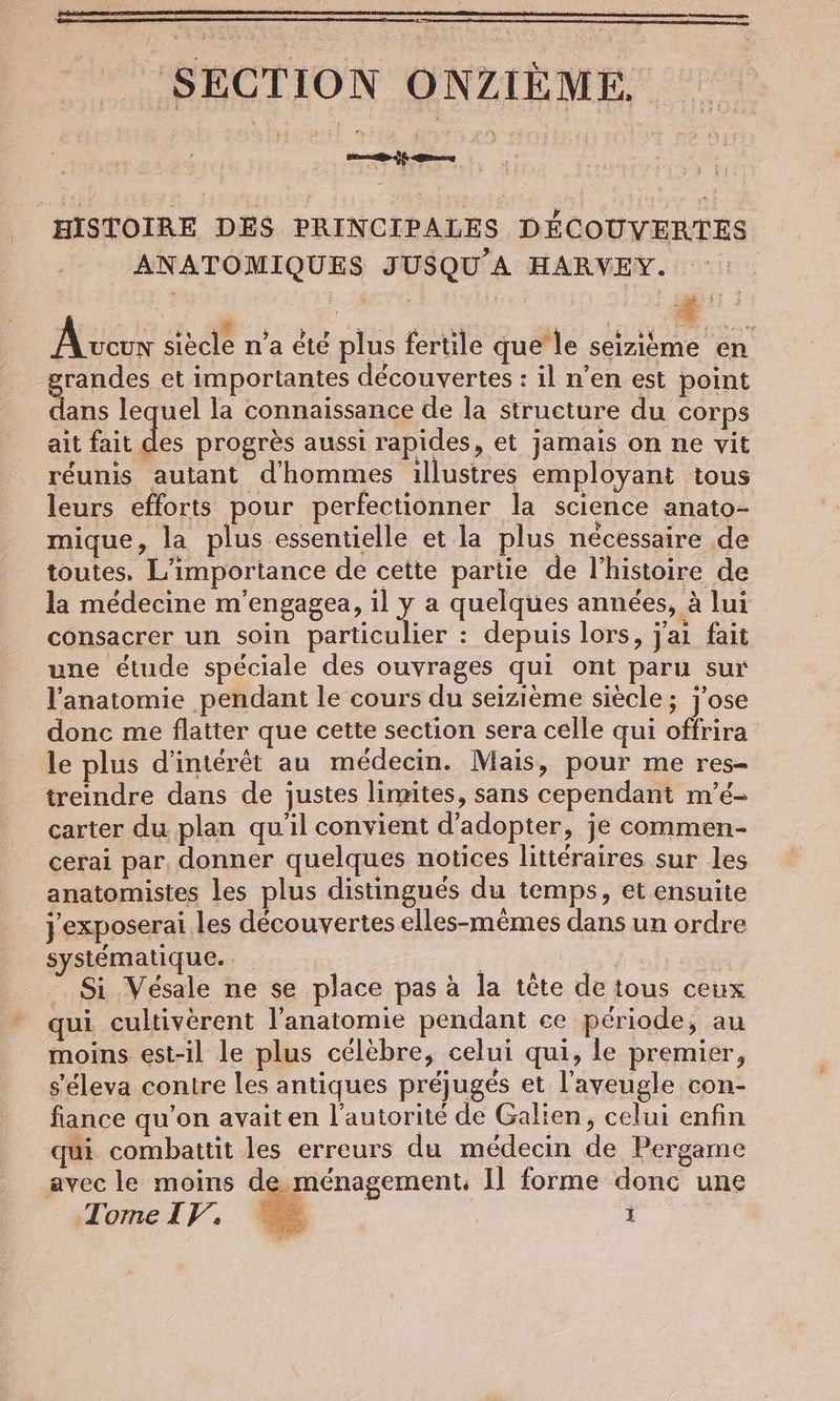 ‚SECTION ONZIÈME HISTOIRE DES PRINCIPALES DÉCOUVERTES ANATOMIQUES JUSQU’A HARVEY. | AIR siècle n’a été plus fertile que le seizieme en grandes et importantes découvertes : il n’en est point dans lequel la connaissance de la structure du corps ait fait des progrès aussi rapides, et jamais on ne vit réunis autant d'hommes illustres employant tous leurs efforts pour perfectionner la science anato- mique, la plus essentielle et la plus nécéssaire de toutes, L'importance de cette partie de l’histoire de la médecine m’engagea, il y a quelques années, à lui consacrer un soin particulier : depuis lors, j'ai fait une étude spéciale des ouvrages qui ont paru sur l'anatomie pendant le cours du seizième siècle ; j’ose donc me flatter que cette section sera celle qui offrira le plus d'intérêt au médecin. Mais, pour me res- treindre dans de justes limites, sans cependant m’e- carter du plan qu'il convient d'adopter, je commen- cerai par, donner quelques notices littéraires sur les anatomistes les plus distingués du temps, et ensuite jexposerai les découvertes elles-mêmes dans un ordre systématique. Si Vésale ne se place pas à la tete de tous ceux qui cultivèrent l'anatomie pendant ce période, au moins est-il le plus célèbre, celui qui, le premier, s’eleva contre les antiques préjugés et l’aveugle con- fiance qu’on avait en l'autorité de Galien, celui enfin qui combattit les erreurs du médecin de Pergame avec le moins de ménagement, 1] forme donc une TomeIVY. © ï