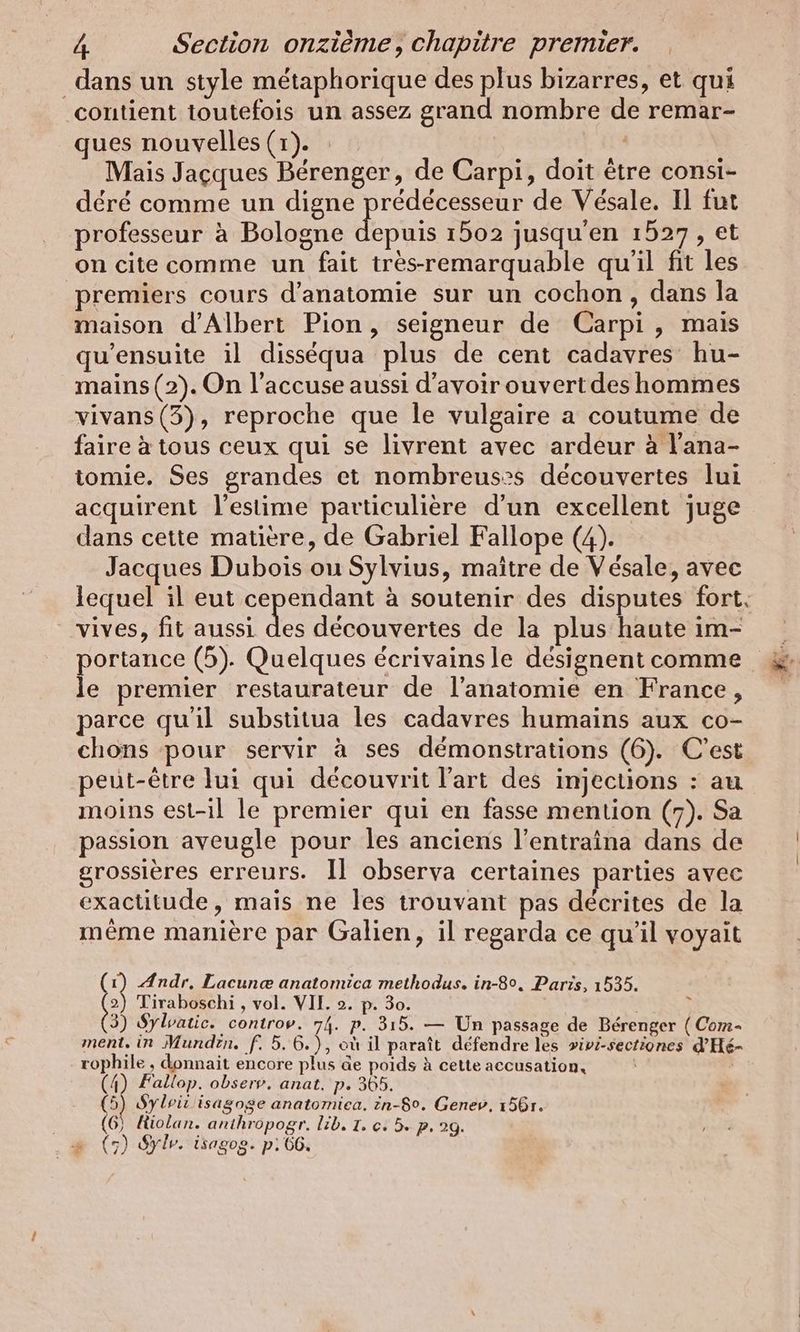 dans un style métaphorique des plus bizarres, et qui contient toutefois un assez grand nombre de remar- ques nouvelles (1). Mais Jacques Berenger, de Carpi, doit être consi- dere comme un digne prédécesseur de Vesale. Il fut professeur à Bologne ous 1502 jusqu'en 1527, et on cite comme un fait tres-remarquable qu'il fit les premiers cours d'anatomie sur un cochon, dans la maison d'Albert Pion, seigneur de Carpi , mais qu’ensuite il disséqua plus de cent cadavres hu- mains (2). On l’accuse aussi d’avoir ouvert des hommes vivans (3), reproche que le vulgaire a coutume de faire à tous ceux qui se livrent avec ardeur a lana- iomie. Ses grandes et nombreus?s découvertes lui acquirent l'estime particulière d'un excellent juge dans cette matière, de Gabriel Fallope (4). Jacques Dubois ou Sylvius, maître de Vésale, avec lequel il eut cependant à soutenir des disputes fort, vives, fit aussi de: decouvertes de la plus haute im- portance (5). Quelques écrivains le désignent comme le premier restaurateur de l'anatomie en France, parce qu'il substitua les cadavres humains aux co- chons pour servir à ses démonstrations (6). C'est peut-être lui qui découvrit l’art des injections : au moins est-il le premier qui en fasse mention (7). Sa passion aveugle pour les anciens l’entraina dans de grossières erreurs. Il observa certaines parties avec exactitude, mais ne les trouvant pas décrites de la même manière par Galien, il regarda ce qu'il voyait (1) Andr. Lacunæ anatomica methodus. in-80, Paris, 1535. da Tiraboschi , vol. VII. 2. p. 30. ; 3) Sylvatic. controv. 74. p. 315. — Un passage de Bérenger ( Com- ment, in Mundtn. f. 5.6.), où il paraît défendre les »ivi-sectiones d’He- rophile , donnait encore plus de poids à cette accusation, (4) Fallop. observ. anat. p. 365. 5) Sylrir isagoge anatomiea, in-5°. Genev, 156r. (6) Hiolan. anthropogr. lib, T. c. 5. p. 29. = (5) Sylr. isagog. p: 66,