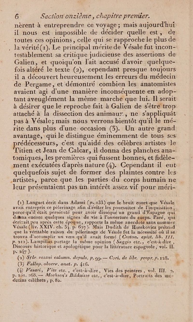 nerent à entreprendre ce voyage; mais aujourd'hui il nous est impossible de décider quelle est, de + la verite(1). Le principal méritede Vésale fut incon- testablement sa critique judicieuse des assertions de Galien, et quoiqu'on l'ait accusé d'avoir quelque- fois altéré le texte (2), cependant presque toujours il a découvert heureusement les erreurs du médécin de Pergame, et démontré combien les anatomistes avaient agi d'une manière inconséquente en adop- tant aveuglément la mème marche que lui. Il serait à désirer que le reproche fait à Galien de s'être trop attaché à la dissection des animaur., ne sappliquät pas à Vésale; mais nous verrons bientôt qu'il le mé- rite dans plus d'une occasion (3). Un autre grand avantage, qui le distingue éminemment de tous ses prédécesseurs, c'est quaide des célèbres artistes le 'Titien et Jean de Calcar, il donna des planches ana- tomiques, les premières qui fussent bonnes, et fidele- ment exécutées d'après nature (4). Cependant il eut quelquefois sujet de former des plaintes contre les artistes, parce que les parties du corps humain ne leur présentaient pas un. intérêt assez vif pour meri- (1) Languet écrit dans Adami (p.133) que le bruit court que Vesale avait entrepris ce pèlerinage afin d’eviter les poursuites de l’inquisition, parce qu’il était persécuté pour avoir disseque un grand d’Espagne qui doAna encore quelques signes de vie à l’ouverture du corps. Paré, qui écrizait peu après celte époque, rapporte la même anecdote sans nommer Vésale (liv. XXIV. ch. 54. p. 627). Mais Dudith de Horekoviez prétend que la véritable raison du pèlerinage de Vésale fut la nécessité où il se trouva d'accomplir un vœu qu'il avait formé (Craton. epist. lib. III. p. 212). Lampillas partage la même opinion (Saggio etc., c’est-à-dire, Discours historique et apologétique pour la littérature espagnole, vol. IE pe 247 ). | (2) Sylo. vesani calumn. depuls. p.09.— Cori. de libr. propr. p. 128. (3) Fallop. observ. anat. p. 416. (4) Yasari, Vite etc., c’est-à-dire, Vies des peintres , vol. III. >. p- 251. 268.— Moehsen’s Bildnisse eic., c’est-à-dire, Portraits des mé- decins célèbres , p. 82.