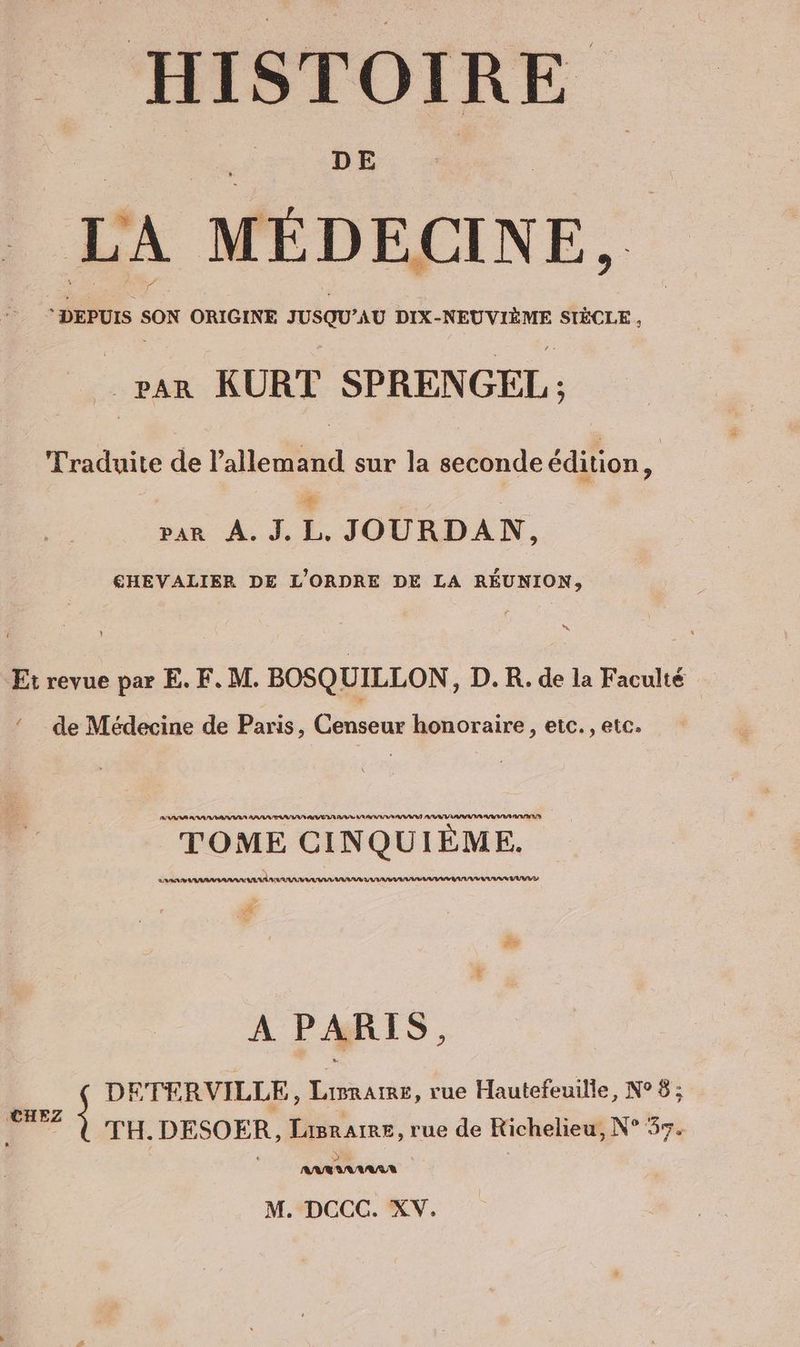 _ HISTOIRE LA ; MEDELINE, DEPUIS SON ORIGINE susqu ’AU DIX-NEUVIEME SIÈCLE, _ PAR KURT SPRENGEL : Traduite de l'allemand sur la seconde édition : dun À LE JOUGDAN. €HEVALIER DE L'ORDRE DE LA RÉUNION, IT Et revue par E. F. M. BOSQUILLON, D. R. de la Faculté ‘ de Médecine de Paris, Censeur honoraire, etc. , etc. PS PR PP SSSR ERA SU PASSES IN PASS AR ASS AT A/R AS ARS BASS RAP PR TOME CINQUIÈME. ne 55) AAA IAA AAA AURAS AIT ALARME VUVEL # A PARIS, DETERVILLE, Limrame, rue Hautefeuille, N° 8 ; 4 TH.DESOER, Lasrare, rue de Richelieu, N° 37.
