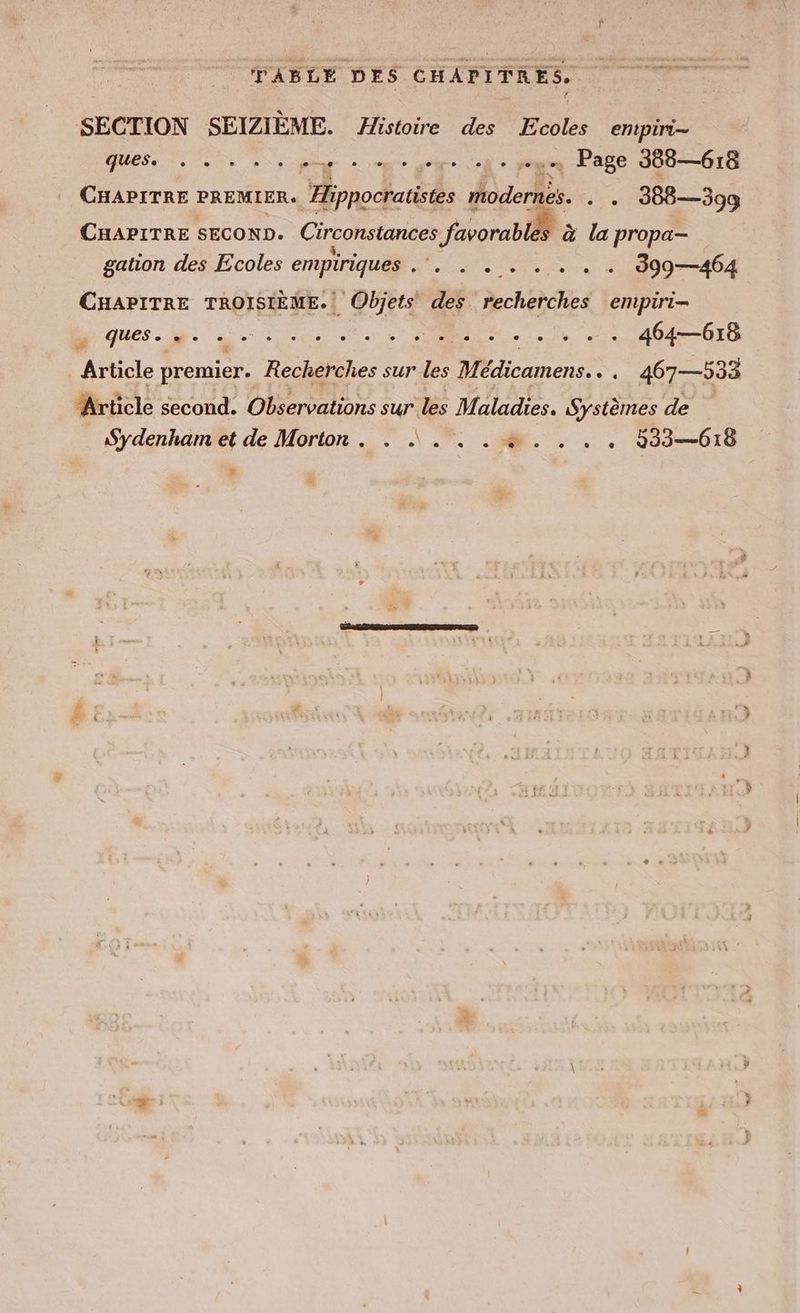 SECTION SEIZIEME. Histoire des Ecoles empiri- QUES, ee pe ne joue où + pou Page 388—618 CHAPITRE PREMIER. Hippocratistes modernes. . . 388—399 CHAPITRE SECOND. Circonstances favorabläb à la propa- gation des Ecoles empiriques ei ©: +. + + 9997404 CHAPITRE TROISIÈME. Objets des recherches empiri- I ques.ie. u: és nen. win, 40408 Article premier. Recherches sur les Medicamens.. . 467—533 Article second. Observations sur les Maladies. Systèmes de Sydenham et de Morton. . |... . à . . . . 533—618