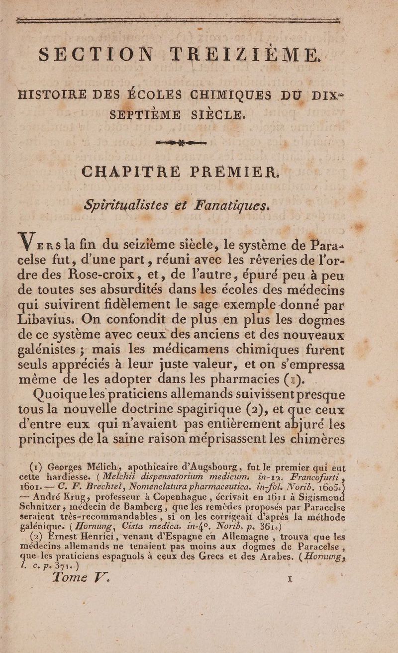 > HISTOIRE DES ÉCOLES CHIMIQUES DU DIx- SEPTIEME SIECLE. CHAPITRE PREMIER ‚Spiritualistes et Fanatiques. Versla fin du seizitme siècle, le système de Para celse fut, d’une part , réuni avec les rêveries de l’or- dre des Rose-croix, et, de l’autre, épuré peu à peu de toutes ses absurdités dans les écoles des médecins qui suivirent fidèlement le sage exemple donné par Libavius. On confondit de plus en plus les dogmes de ce système avec ceux des anciens et des nouveaux galenistes ; mais les médicamens chimiques furent seuls appréciés à leur juste valeur, et on s’empressa même de les adopter dans les pharmacies (3). _ Quoiqueles praticiens allemands suivissent presque tous la nouvelle doctrine spagirique (2), et que ceux d’entre eux qui n'avaient pas entièrement abjure les _ principes de la saine raison méprisassent les chimères (1) Georges Melich, apothicaire d’Augsbourg, fut le premier qui eut cette hardiesse. ( Melchii dispensatorium medicum, in-12. Francofurti , 1601.— C. F, Brechtel, Nomenclatura pharmaceutica. in-fol. Norib. 1605.) -— André Krug, professeur à Copenhague, écrivait en 1611 à Sigismond Schnitzer ; médecin de Bamberg , que les remèdes proposés par Paracelse seraient très-recommandables , si on les corrigeait d’après la méthode galenique. (Hornung, Cista medica. in-4°. Norib, p. 361:) (2) Ernest Henrici, venant d’Espagne en Allemagne , trouva que les médecins allemands ne tenaient pas moins aux dogmes de Paracelse , de les en espagnols à ceux des Grecs et des Arabes. (Homung, ic, PéTr De Tome F, X