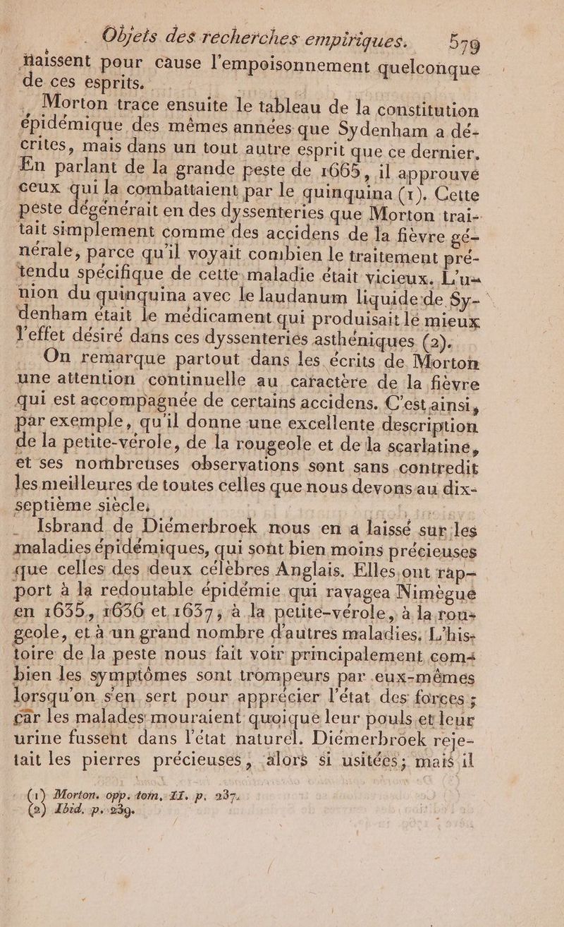 ‚Haissent pour cause l'empoisonnement quelconque de ces esprits. Val | ;, Morton trace ensuite le tableau de la constitution épidémique des mêmes années que Sydenham a dé- _Crites, mais dans un tout autre esprit que ce dernier, En parlant de la grande peste de 1665 > il approuvé ceux qui la combattaient par le quinquina (x). Cette peste dégénérait en des dyssenteries que Morton trai- tait simplement comme des accidens de la fièvre gé- nérale, parce qu'il voyait combien le traitement pré- tendu spécifique de cette maladie était vicieux. L’us mon du quinquina avec le laudanum liquide:de Sy- denham était le médicament qui produisait le mieux l'effet désiré dans ces dyssenteries asthéniques (2). .. On remarque partout dans les écrits de Morton une attention continuelle au caractère de la fièvre qui est accompagnée de certains accidens. C’est ainsi , par exemple, qu'il donne une excellente description de la petite-vérole, de la rougeole et de la scarlatine, et ses nornbreuses observations sont sans contredit les meilleures de toutes celles que nous devons au dix- septième siècle: ; Dana Anoiss Isbrand de Diémerbroek nous en a laissé sur les maladies épidémiques, qui soht bien moins précieuses que celles des deux célèbres Anglais. Elles. ont rap- rt a la redoutable epidemie qui ravagea Nimegue en 1635, 1636 et, 1637; à la petite-verole,, à la rou+ geole, et à un grand nombre d'a utres maladies, L'his: toire de la peste nous fait voir principalement com bien les symptômes sont trompeurs par eux-mêmes lorsqu'on s'en sert pour apprécier l’état des: forces ; car les malades mouraient quoique leur pouls.et leur urine fussent dans l’état naturel. Diemerbröek reje- tait les pierres précieuses, alors si usitées; mais il (1) Morton. opp. tom, II. p. 237. 22) Ibid, p.:239.