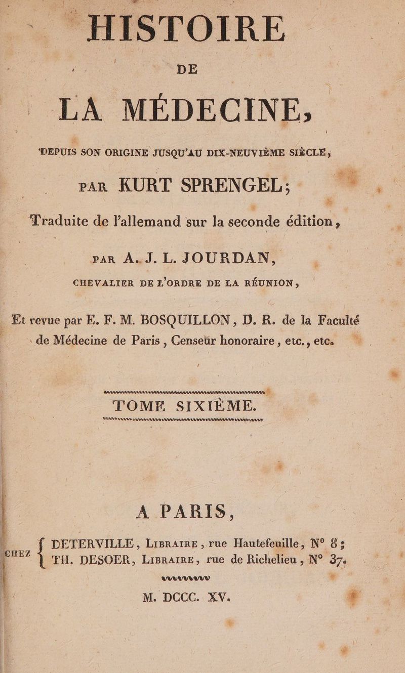 DEPUIS SON ORIGINE JUSQU’AU DIX-NEUVIEME SIÈCLE; pan KURT SPRENGEL; u Traduite de l'allemand sur la seconde edition, A par A.J.L. JOURDAN, CHEVALIER DE L’ORDRE DE LA RÉUNION, _ Et revue par E. F. M. BOSQUILLON , D. R. de la Faculté de Médecine de Paris , Genseür honoraire , etc. , etc. anna ananas TOME SIXIEME. URAN AAA EVE VAS WU RU UI U VV UY LU TU ET A PARIS, ' f DETERVILLE, Lipnarae ‚rue Hautefeuille, N° 8; En ‘FH. DESOER, LisrAıre, rue de Richelieu , N° 37. ANA ANNANN ® M. DCCC. XV. + %