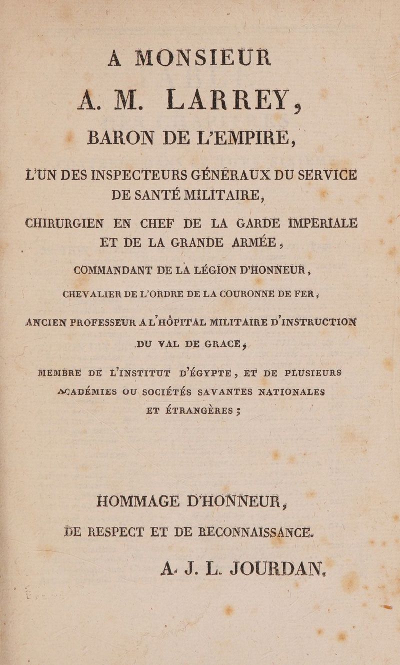 A MONSIEUR A.M. LARREY, BARON DE L'EMPIRE, L'UN DES INSPECTEURS GÉNÉRAUX DU SERVICE DE SANTÉ MILITAIRE, e CHIRURGIEN EN CHEF DE LA GARDE IMPERIALE ET DE LA GRANDE ARMEE, COMMANDANT DE LA LEGION D’HONNEUR, CHEVALIER DE L'ORDRE DE LA COURONNE DE FER ; ANCIEN PROFESSEUR A L'HÔPITAL MILITAIRE D'INSTRUCTION DU VAL DE GRACE; . MEMBRE DE L'INSTITUT D’EGYPTE, ET DE PLUSIEURS DÇADÉMIES OU SOCIÉTÉS SAVANTES NATIONALES ET ÉTRANGÈRES 5 | | HOMMAGE D'HONNEUR, DE RESPECT ET DE RECONNAISSANCE. A: J. L. JOURDAN, +