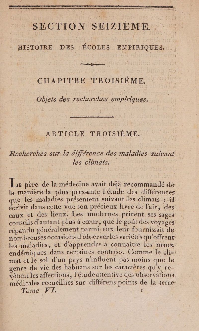SECTION SEIZIÈME HISTOIRE DES HU | EMPIRIQUES. ey CHAPITRE TROISIÈME. Objets des recherches empiriques. Ä ARTICLE TROISIÈME Recherches sur la différence des maladies suivant les climats. [ Tr père de la médecine avait déjà recommandé de la manière la plus pressante l'étude des différences que les maladies présentent suivant les climats : 1 écrivit dans cette vue son précieux livre de l'air, des eaux et des lieux. Les modernes prirent ses sages conseils d'autant plus à cœur, que le goût des voyages _ répandu généralement parmi eux leur fournissait de: nombreuses occasions d'observerles variétés qu'offrent: les maladies, et d'apprendre à connaître les maux: endémiques dans certaines contrées. Comme le eli-: mat et le sol d’un pays n'influent pas moins que le enre de vie des habitans sur les caractères qu'y re- vêtent les affections, l’étudeatientive des observations médicales recueillies sur differens points de la terre: Tome FI. J