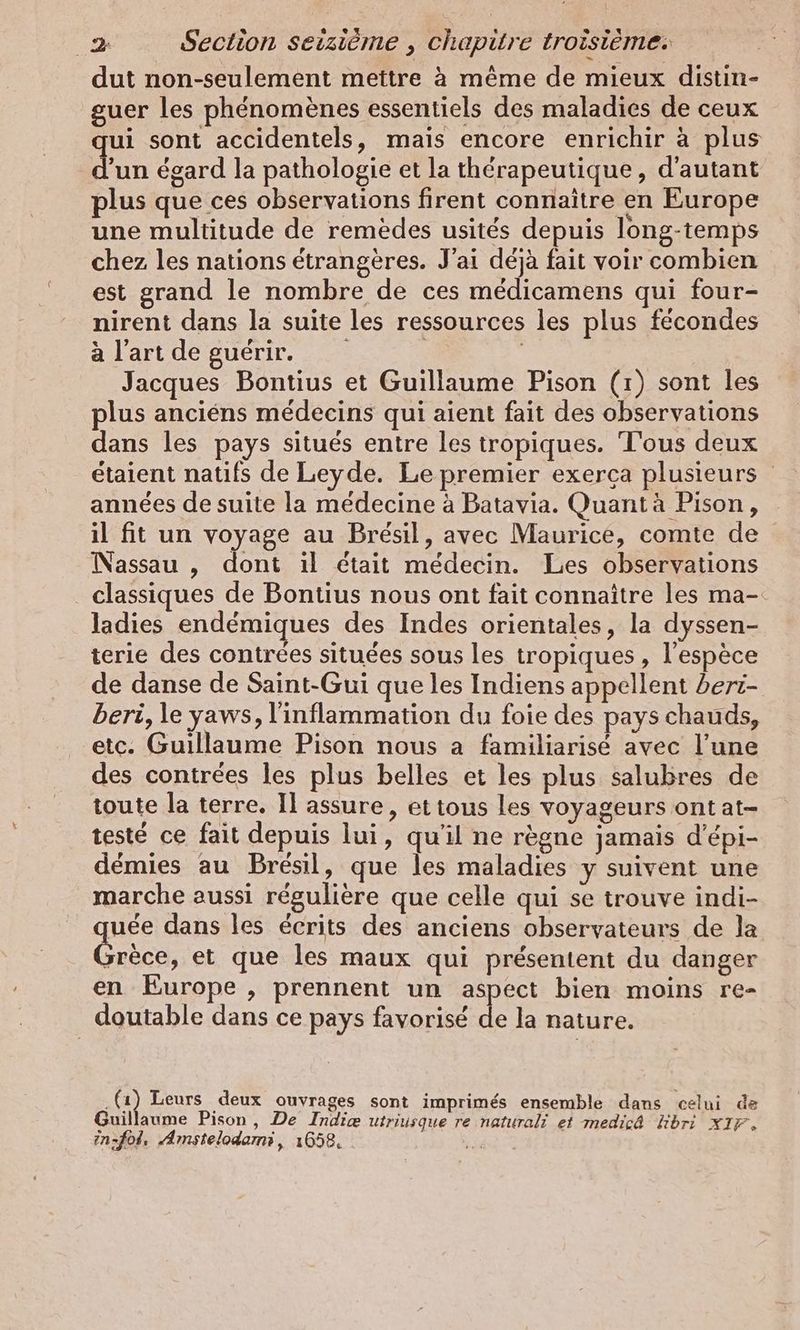 dut non-seulement mettre à même de mieux distin- guer les phénomènes essentiels des maladies de ceux qui sont accidentels, mais encore enrichir à plus d’un égard la pathologie et la thérapeutique, d'autant plus que ces observations firent connaître en Europe une multitude de remèdes usités depuis long-temps chez les nations étrangères. J'ai déjà fait voir combien est grand le nombre de ces médicamens qui four- nirent dans la suite les ressources les plus fécondes à l'art de guérir. | | | Jacques Bontius et Guillaume Pison (1) sont les plus anciens médecins qui aient fait des observations dans les pays situés entre les tropiques. Tous deux étaient natifs de Leyde. Le premier exerca plusieurs années de suite la médecine à Batavia. Quant à Pison, il fit un voyage au Brésil, avec Maurice, comte de Nassau , dont ıl était médecin. Les observations classiques de Bontius nous ont fait connaître les ma- ladies endémiques des Indes orientales, la dyssen- terie des contrées situées sous les tropiques , l’espece de danse de Saint-Gui que les Indiens appellent beri- beri, le yaws, l'inflammation du foie des pays chauds, etc. Guillaume Pison nous a familiarise avec l’une des contrees les plus belles et les plus salubres de toute la terre. Il assure, ettous les voyageurs ont at- testé ce fait depuis lui, qu'il ne règne jamais d’epi- démies au Brésil, que les maladies y suivent une marche aussi régulière que celle qui se trouve indi- uee dans les écrits des anciens observateurs de la srèce, et que les maux qui présentent du danger en Europe , prennent un aspect bien moins re- doutable dans ce pays favorisé de la nature. „a Leurs deux ouvrages sont imprimés ensemble dans celui de Guillaume Pison,, De Indie utriusque re naturali et medicä hbri x1F, in,fol. Amstelodami , 1658, .