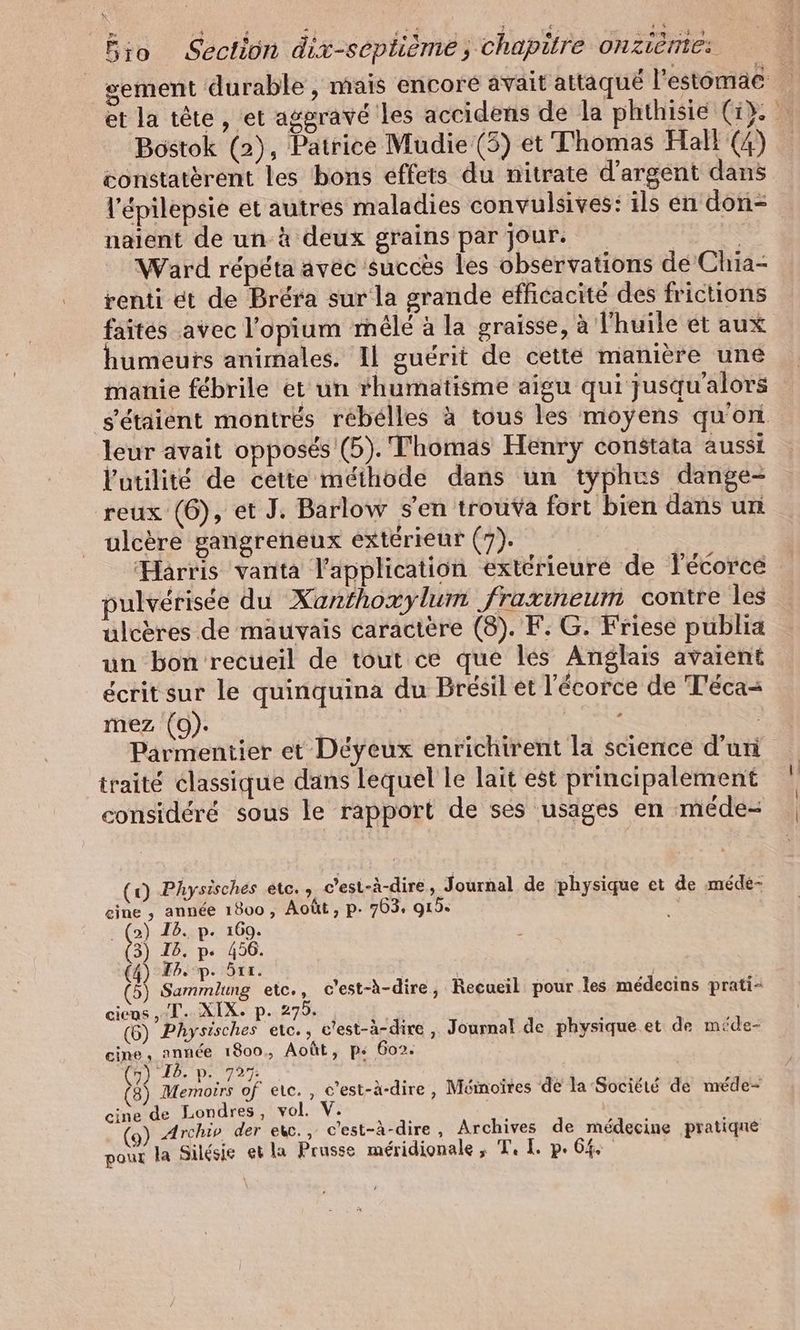 sement durable, mais encore avait attaqué l'estomac et la tête , et aggravé les accidens de la phthisie (1). … Bostok (2), Patrice Mudie (5) et Thomas Hall (4) constatèrent les bons effets du nitrate d'argent dans l'épilepsie et autres maladies convulsives: ils en don- naient de un à deux grains par jour. | Ward répéta avec succès les observations de Chia- renti et de Brera sur la grande efficacité des frictions faites avec l’opium mêlé à la graisse, à l'huile et aux umeuts animales. Il guérit de cette manière une manie fébrile et un rhumatisme aigu qui jusqu'alors s'étaient montrés rébélles à tous les moyens qu'on leur avait opposés (5). Thomas Henry constata aussi l'utilité de cette méthode dans un typhus dange- reux (6), et J. Barlow s'en trouva fort bien dans un ulcère gangreneux extérieur (7). Harris vanta l'application extérieure de Fecorce pulvérisée du Xanthoxylum fraxıneum contre les ulcères de mauvais caractère (8). F. G. Friese publia un bon recueil de tout ce que les Anglais avaient écritsur le quinquina du Brésil et l'écorce de Teca- mez (9). | | Parmentier et Déyeux enrichirent la science d’un traité classique dans lequel le lait est principalement considéré sous le rapport de ses usages en méde- (rx) Physisches etc. , c’est-à-dire , Journal de physique et de mede- Se his: a , Août, p- 763, 919. 2 Ca P: 1009. 3) Ib. p« 456. (4) TB. p- 5rr. | (5) Same etc., c’est-à-dire, Recueil pour les médecins prati- ciens ,-T. XIX. p. 275. | (6) Physisches etc. » a ‚ Journal de physique et de mide- cine, année 1800. Août, p« 602. (7) I2. p. 727. (8) Bon of etc., c’est-à-dire, Mémoires de la Société de méde- cine de Londres, vol. V. | Archiv der ekc., c'est-à-dire , Archives de médecine pratiqué pour la Silésie et la Prusse méridionale ; Tl. p.64 |