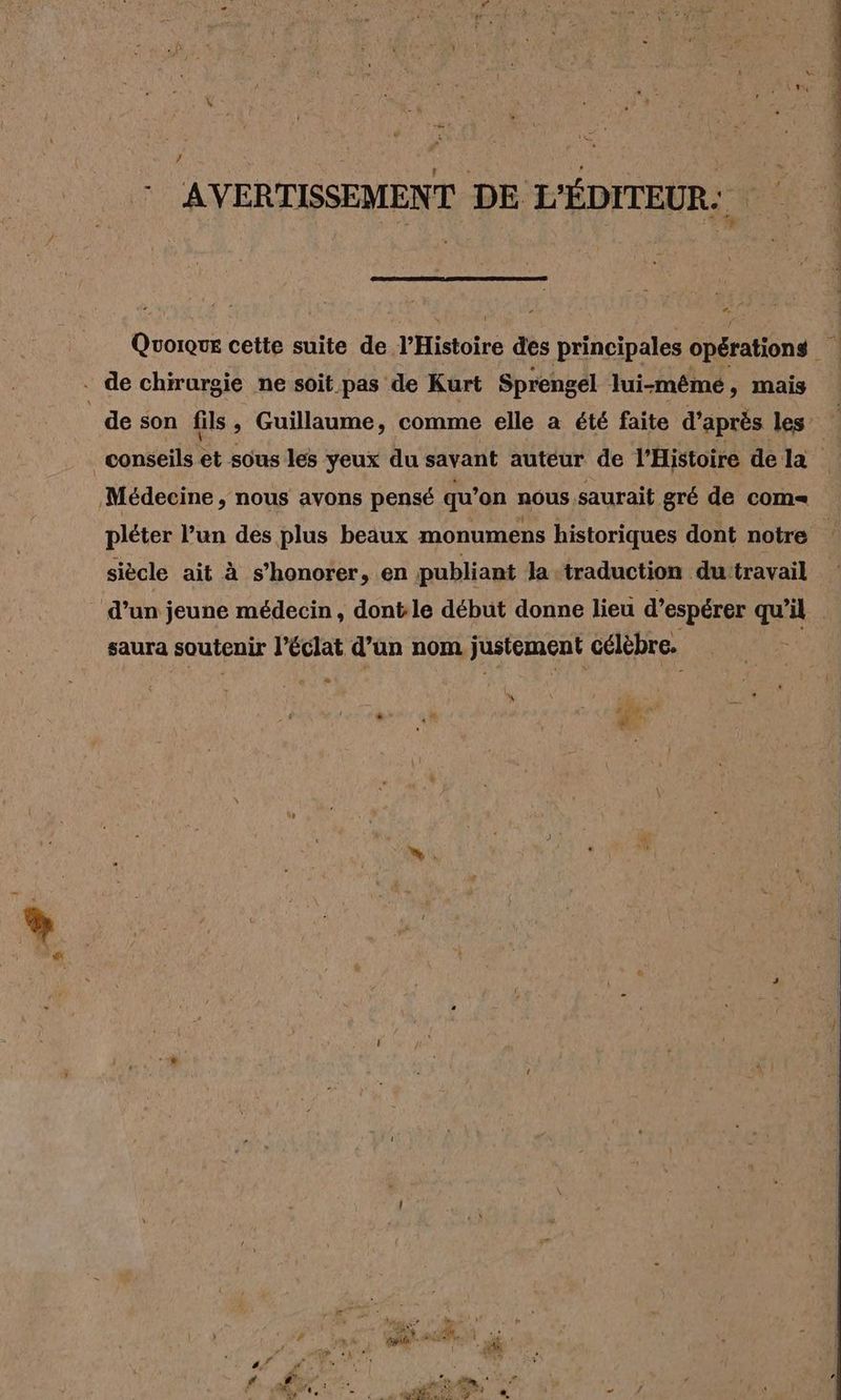 : AVERTISSEMENT DE L'ÉDITEUR: Doc cette suite de l'Histoire des principales opérations - de chirurgie ne soit pas de Kurt Sprengel lui-même, mais | de son fils, Guillaume, comme elle a été faite d'après les conseils et sous les yeux du savant auteur de l'Histoire dela Médecine, nous avons pensé qu’on nous saurait gré de com= pléter l’un des plus beaux monumens historiques dont notre siècle ait à s’honorer, en publiant la traduction du travail d’un jeune médecin, dont le début donne lieu d’espérer qu'il saura soutenir l'éclat d’un nom justement célèbre. a l W ko kin