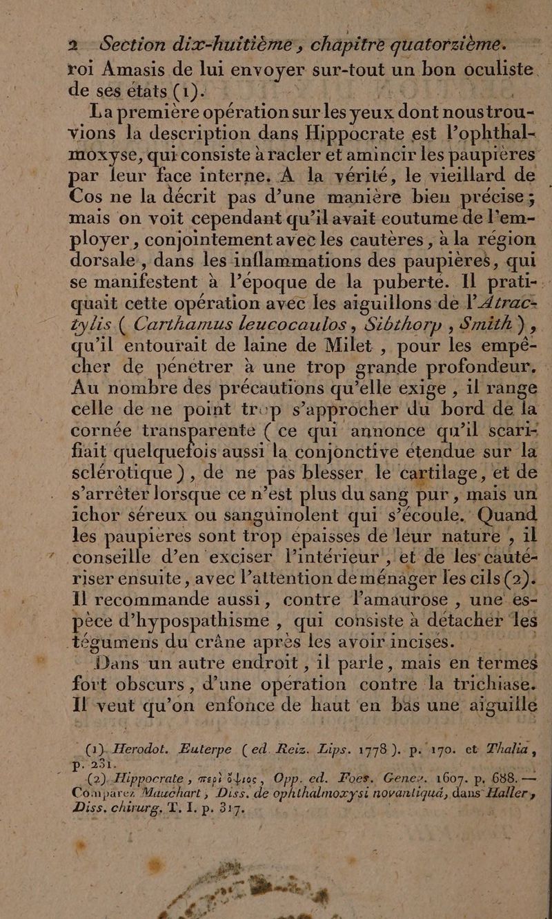 Le 2 Section dix-huitième, chapitre quatorzième. de ses états (1). RER EE À Ne La première opération sur les yeux dont noustrou- vions la description dans Hippocrate est l’ophthal- par leur face interne. À la vérité, le vieillard de Cos ne la décrit pas d’une manière bien précise; ployer , conjointement avec les cautères , à la région dorsale, dans les inflammations des paupières, qui quait cette opération avec les aiguillons de l’Azrac- zylis ( Carihamus leucocaulos , Sibthorp , Smith), quel entourait de laine de Milet , pour les empé- C Au nombre des précautions qu’elle exige , il range celle de ne point trop s'approcher du bord de la cornée Pr (ce qui annonce qu’il scari fiait quelquefois aussi la conjonctive étendue sur la s’arreter lorsque ce n’est plus du sang pur, mais un ichor sereux ou sanguinolent qui s’écoule. Quand les paupieres sont trop épaisses de leur nature , il conseille d’en exciser l’intérieur , et de les’ cauté- Il recommande aussi, contre lamaurose , une es- pèce d’hypospathisme , qui consiste à detacher les ‚tegumens du crâne après les avoir incises. ©: “Dans un autre endroit , 1l parle, mais en termes fort obscurs, d’une opération contre la trichiase. Il veut qu’on enfonce de haut en bäs une aiguille _ (Gi). Herodot. Euterpe (ed. Reiz. Lips. 1778 ). p. 170. et Thalia , p.251. PRE ” (2). Æippocrate , mepi ôdioc, Opp. ed. Foes. Gene». 1607. p. 688.— Comparez Mauchart, Diss. de ophthalmoxysi novanliqud, dans Haller, Diss. chirurg, T. I. p. 317. N 4 7 Di # 0 Pf Le # PR SP PAP QUES