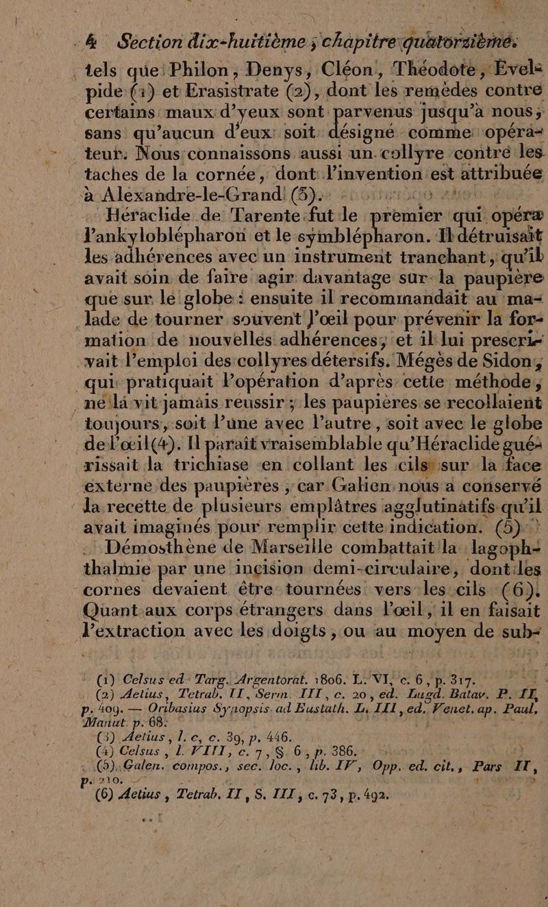 -&amp; Section dix-huitieme ; chapitre guätorzieme; tels que’ Philon, Denys, Cléon, Theodote, Evele pide (x) et Erasistrate (2), dont les remèdes contre certains maux d’yeux sont parvenus jusqu’à nous; sans qu'aucun d’eux: soit désigné comme: opéra= - teur: Nous connaissons aussi un collyre contre les. ‘taches de la cornée, dont: l'invention est attribuée à Alexandre-le-Grand! 8). 0 200 Héraclide de Tarente fut le premier qui opéræ lankyloblépharon et le th non. Ihdetruisait les adherences avec un instrument tranchant ; qu'il avait soin. de faire agir davantage sur-la paupière que sur le globe : ensuite il recommandait au ma- ‚lade de tourner souvent J’oeil pour prévenir la for- mation de nouvelles adhérences; et il lui preseri- -vait l’emploi des:collyres détersifs. Mégès de Sidony _qui pratiquait Popération d’après cette methode, ‚neilävitjamäis reussir ; les paupières se recollaient toujours; soit l’une avec l’autre, soit avec le globe del’oil(#). H paraît vraisemblable qu’Heraclide gué: rissait la A en collant les cils sur la face externe des paupières ‚car Galien nous a conservé Ja recette de plusieurs emplâtres agglutinatifs qu'il avait imaginés pour remplir cette indication. (5)? Demosthene de Marseille combattait la lagoph= thalmie par une inçision demi-circulaire, dont:iles - cornes D être tournées. vers les:cils (6). Quant aux corps étrangers dans l'œil, 1l en faisait Pextraction avec les doigts , ou au moyen de sub- (1) Celsus ed Targ. Argentorat. 1806. L. VI, c. 6, p. 317. ghx D . (2) Aetius, Tetrab. IT, Serm. IIT,c. 20, ed. Lugd. Batav. P. II, p. 409. — ae Synopsis.ad Eustath. L, III, ed. Venet. ap. Paul, Manut. p.68: we | ds (3) Fe , Le, ec. 39; p, 446. (4) Celsus , 1.VIIT, c. 7,S. 6, p. 386. a | : (5):Galen. compos., sec. loc., lıb. IF, Opp. ed. cit., Pars IT, » 210. 7 4 ‘ > (6) Aelius , Tetrah. II, S. III, c. 73, p. 492. ..