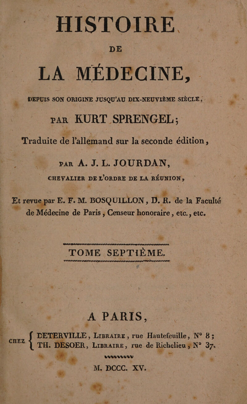 HISTOIRE DE | LA MÉDECINE, DEPUIS SON ORIGINE JUSQU’AU DIX-NEUVIÈME SIÈCLE , par KURT SPRENGEL; | . cf | | ? CRC Traduite de l’allemand sur la seconde édition, à par A. J.L.JOURDAN, CHEVALIER DE L'ORDRE DE LA REUNION, a Et revue par E. F. M. BOSQUILLON, D.R. de la Faculté * ‘ D Fi de Médecine de Paris | Censeur honoraire , etc., etc. mt TOME SEPTIEME. 4 . A PARIS: 2 BEN Be: DETERVILLE, LIBRAIRE , rue Hautefeuille, N° 8; , TH: DESOER, LrgnarRe, rue de Richelieu N° 37. : à LA | ” x { . | r | M. DCCC. XV. “ nm Ds