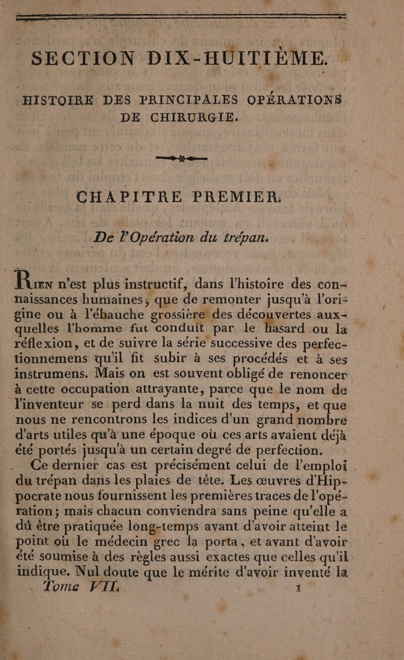 HISTOIRE DES PRINCIPALES OPERATIONS DE CHIRURGIE. CHAPITRE PREMIER: : De lPOpération du trépan. Burn n'est plus instructif, dans l’histoire des con- naissances humaines; que de remonter jusqu’à l’ori- gine ou à l’ebauche grossière des découvertes aux- quelles l'homme fut conduit par le hasard ou la réflexion, et de suivre la série successive des perfec- tionnemens qu'il fit subir à ses procédés et à ses instrumens. Mais on est souvent obligé de renoncer à cette occupation attrayante, parce que le nom de l'inventeur se perd dans la nuit des temps, et que nous ne rencontrons les indices d’un grand nombre _ d'arts utiles qu'à une époque où ces arts avaient déjà été portés jusqu'à un certain degré de perfection. Ce dernier cas est précisément celui de l'emploi . du trépan dans les plaies de tete, Les œuvres d’Hip- pocrate nous fournissent les premières traces de l’ope- ration; mais chacun conviendra sans peine qu’elle a dû être pratiquée long-temps avant d'avoir atteint le point où le médecin grec la porta, et avant d’avoir ete soumise à des règles aussi exactes que celles qu'il. indique. Nul doute que le mérite d'avoir inventé la