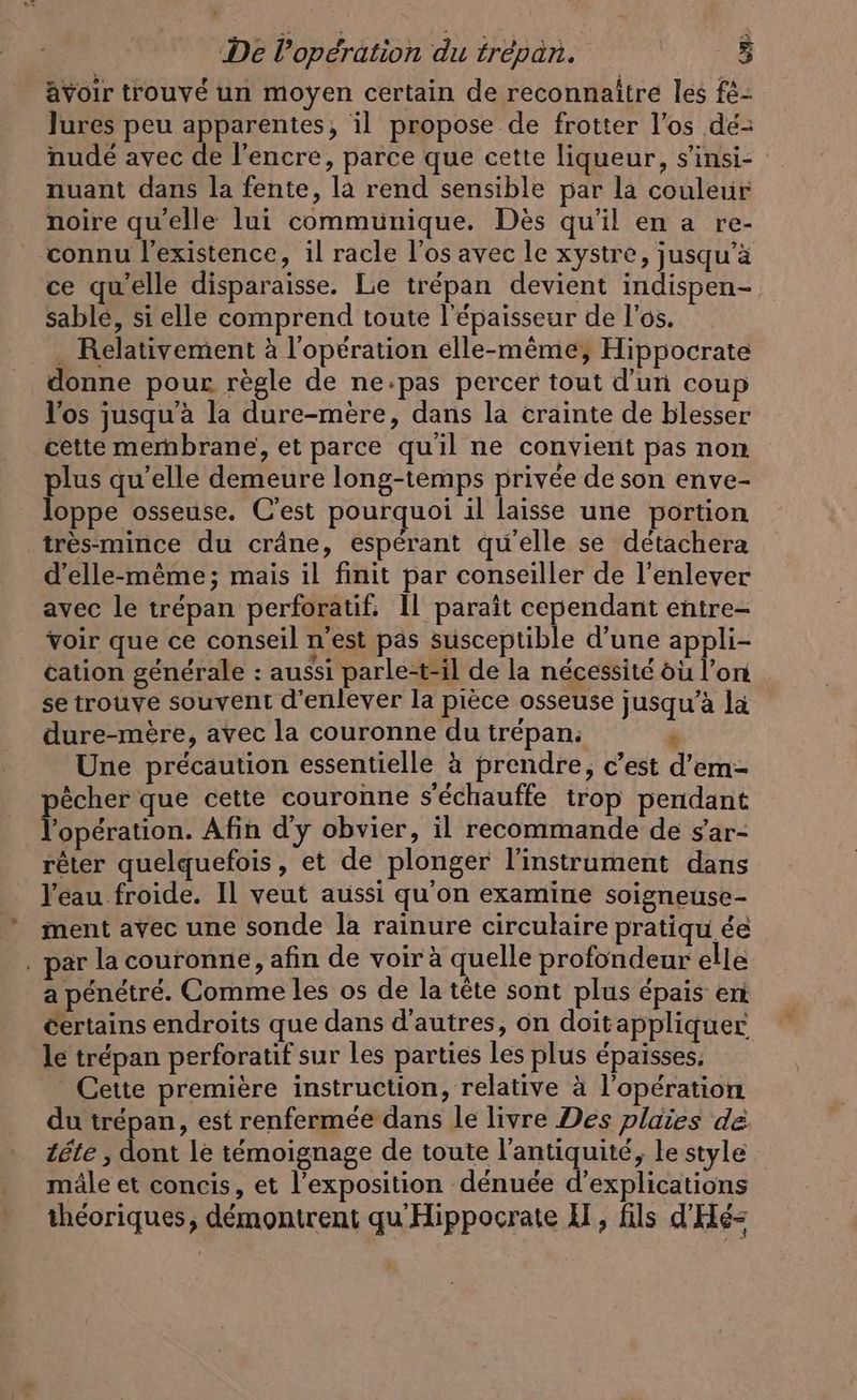 De l'opération du trepan. | avoir trouvé un moyen certain de reconnaître les f£- Jures peu apparentes, il propose de frotter l'os dé- nude avec de l'encre, parce que cette liqueur, s’insi- nuant dans la fente, la rend sensible par la couleur noire qu’elle lui communique. Dès qu'il en a re- connu l'existence, il racle l'os avec le xystre, jusqu’à ce qu'elle disparaisse. Lie trépan devient indispen- sable, si elle comprend toute l'épaisseur de l'os. . Relativement à l'opération elle-même; Hippocrate donne pour règle de ne:pas percer tout d'un coup l'os jusqu'à la dure-mere, dans la crainte de blesser cette mernbrane, et parce quil ne convient pas non plus qu’elle demeure long-temps privée de son enve- loppe osseuse. C'est pourquoi il laisse une portion très-mince du crâne, espérant qu'elle se détachera d'elle-même; mais il finit par conseiller de l'enlever avec le trépan perforatif: 11 paraît cependant entre- voir que ce conseil n'est pas susceptible d’une appli- cation generale : aussi parle-t-il de la nécessité où l’on se trouve souvent d'enlever la pièce osseuse jusqu’à la dure-mère, avec la couronne du trépan: r Une précaution essentielle à prendre, c’est d’em- echer que cette couronne s'échauffe trop pendant Pro: Afin d'y obvier, il recommande de sar- rêter quelquefois, et de plonger l'instrument dans l'eau froide. Il veut aussi qu'on examine soigneuse- ment avec une sonde la rainure circulaire pratiquée par la couronne, afin de voir à quelle profondeur elle a pénétré. Comme les os de la tête sont plus épais en certains endroits que dans d’autres, on doitappliquer le trépan perforatif sur les parties les plus épaisses. Cette première instruction, relative à l'opération du trepan, est renfermée dans le livre Des plaies de. tête , dont le témoignage de toute l'antiquité, le style mâle et concis, et l’exposition dénuée d'explications théoriques, démontrent qu'Hippocrate A, fils d'Hé-