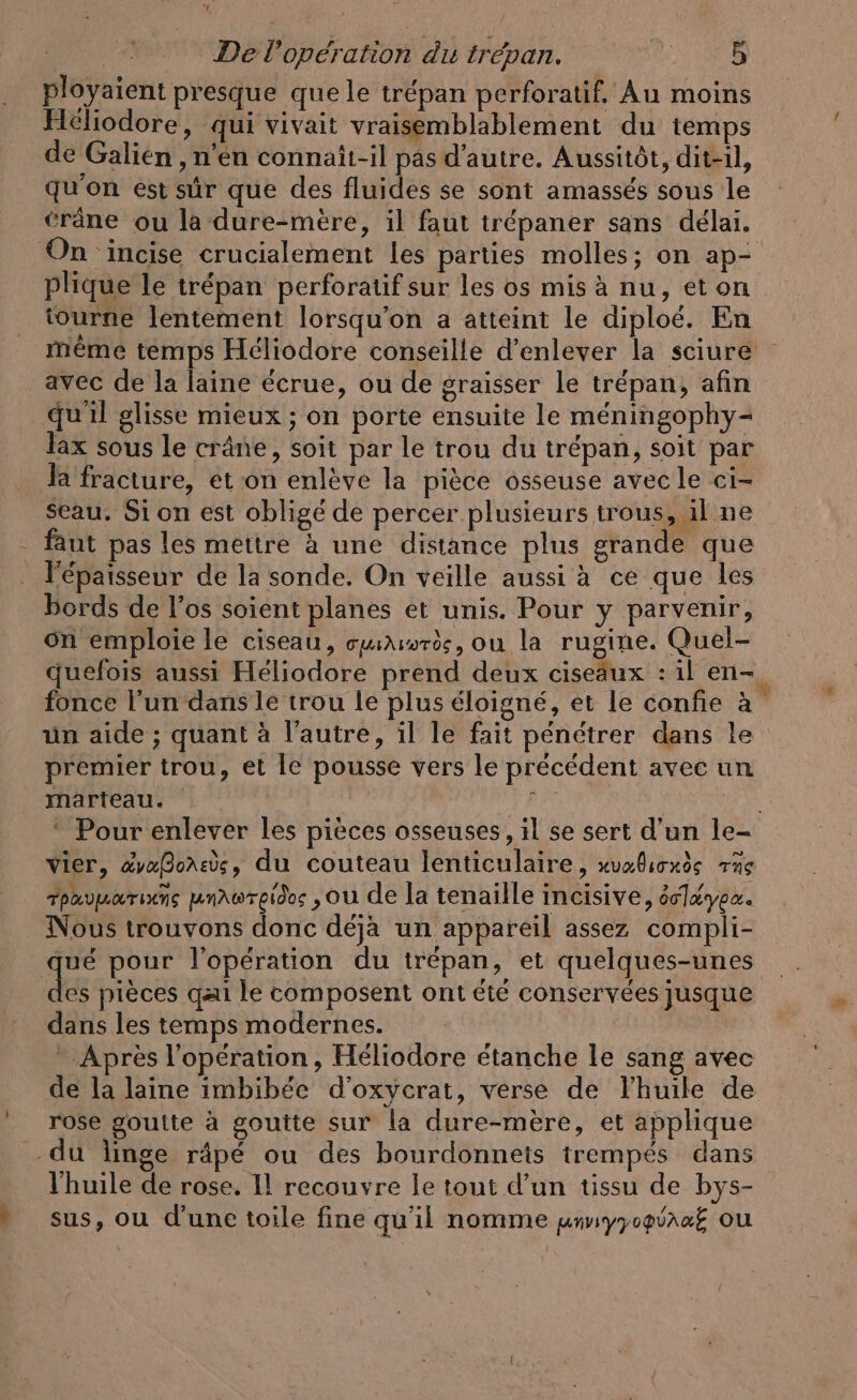 ployaient presque que le trépan perforatif. Au moins Heliodore, qui vivait vraisemblablement du temps de Galien , n’en connati-il pas d'autre. Aussitôt, dit-il, qu'on est sûr que des fluides se sont amassés sous le crâne ou la dure-mere, il faut trépaner sans délai. On incise crucialement les parties molles; on ap- plique le trépan perforatif sur les os mis à nu, eton tourne lentement lorsqu'on a atteint le diploe. En meme temps Héliodore conseille d'enlever la sciure avec de la laine écrue, ou de graisser le trépan, afin quil glisse mieux ; on porte ensuite le méningophy- lax sous le crâne, soit par le trou du trépan, soit par la fracture, et on enlève la pièce osseuse avec le ci- Seau. Si on est oblige de percer plusieurs trous, il ne - faut pas les mettre à une distance plus grande que l'épaisseur de la sonde. On veille aussi à ce que les bords de l’os soient planes et unis. Pour y parvenir, on emploie le ciseau, cuir, ou la rugine. Quel- quefois aussi Héliodore prend deux ciseaux : il en- fonce l’un dans le trou le plus éloigné, et le confie à un aide ; quant à l’autre, il le fait pénétrer dans le premier trou, et le pousse vers le précédent avec un marteau. RR ‘ Pour enlever les pieces osseuses, il se sert d’un le- vier, ävafonss, du couteau lenticulaire, xvelicude ne rpavmarins unawrpidos , ou de la tenaille incisive, örlayex. Nous trouvons donc déja un appareil assez compli- Le pour l'opération du trépan, et quelques-unes es pieces qai le composent ont été conservées jusque dans les temps modernes. Après l'opération, Héliodore étanche le sang avec de la laine imbibee d’oxycrat, verse de lhuile de rose goulte a goutte sur la dure-mere, et applique du linge râpé ou des bourdonneis trempes dans l'huile de rose. Il recouvre le tout d’un tissu de bys- » sus, ou d'une toile fine qu'il nomme unviyyogiraf ou