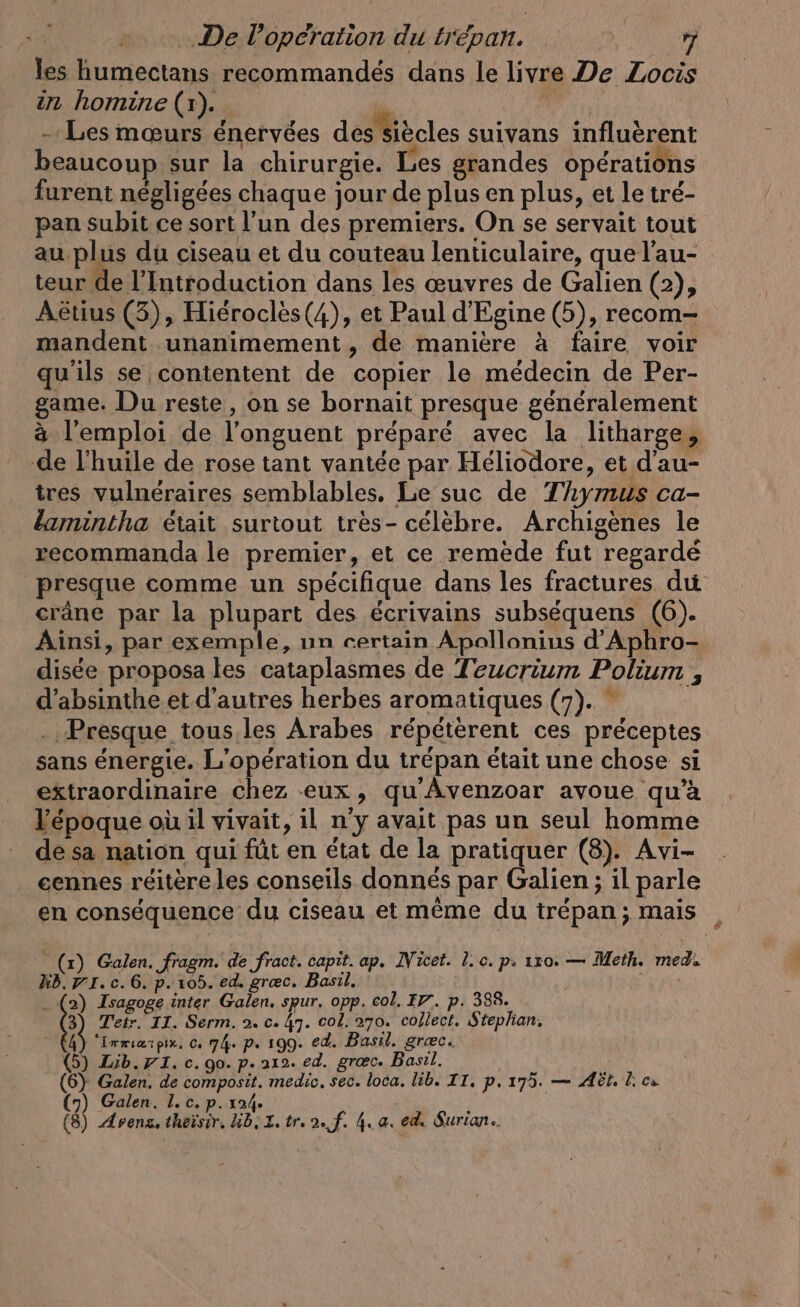 les humectans recommandés dans le livre De Zocis in homine (x). | - Les mœurs énervées des siècles suivans influèrent beaucoup sur la chirurgie. Les grandes opérations furent negligees chaque jour de plus en plus, et le tré- pan subit ce sort l'un des premiers. On se servait tout au plus du ciseau et du couteau lenticulaire, que l’au- teur de l'Introduction dans les œuvres de Galien (2), Aëétius (3), Hierocles(4), et Paul d’Egine (5), recom- mandent unanimement, de maniere &amp; faire voir qu'ils se contentent de copier le médecin de Per- game. Du reste, on se bornait presque généralement à l'emploi de l’onguent préparé avec la litharge, de l'huile de rose tant vantée par Héliodore, et d’au- tres vulnéraires semblables, Le suc de Thymus ca- lamintha était surtout tres- célèbre. Archigènes le recommanda le premier, et ce remède fut regardé presque comme un spécifique dans les fractures du crâne par la plupart des écrivains subséquens (6). Ainsi, par exemple, un certain Apollonius d’Aphro- disée proposa les cataplasmes de Teucrium Polium , d’absinthe et d’autres herbes aromatiques (7). ” . Presque tous.les Arabes répétèrent ces préceptes sans énergie. L'opération du trépan était une chose si extraordinaire chez eux, qu Avenzoar avoue qu’à l'époque où il vivait, il n’y avait pas un seul homme dé sa nation qui füt en état de la pratiquer (8). Avi- cennes réitère les conseils donnés par Galien ; il parle en conséquence du ciseau et même du trépan; mais , Kb. 71. c. 6. p. 105. ed. grec. Basil. . (2) Isagoge inter Galen. spur. opp. col. IV. p. 388. 3) Tetr. II. Serm. 2. c. 47. col. 270. collect. Stephan. À “Lrmiærpix, cı 74. p. 199. ed. Basil. græc. (5) Lib. I. c. go. p. 212. ed. grac. Basil. (6) Galen. de composit. medic. sec. loca. lib. IT. p. 175. — Ad. k cs (8) Arena, theisir. Kb. L. tr. 2. f. 4. a. ed. Surian.. | (x) Galen. fragm. de fract. capit. ap. Nicet. l.c. p, 1x0. — Meth. med.