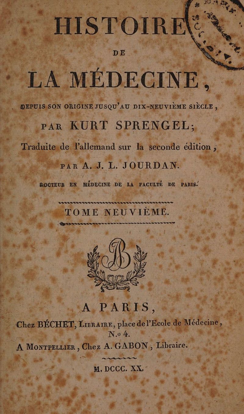 . HISTOIRE %. DE | | LA MÉDECINE, DEPUIS SON ORIGINE JUSQU’ AU DIX-NEUVIÈME SIECLE 3 } par KURT SPRENGEL: Mpir Au. L. JOURDAN. DOCTEUR EN MEDECINE DE LA FACULTÉ DE PARIS. > TOME NEUVIEME. » “dr un A,PARES, « NE N.o 4. À % ù., © PR Se rh ot nt N t LU , . ) ; M. DCCC. XX, jé | à : % j TA +9 + à ® + - h e a m f ®  * $ a