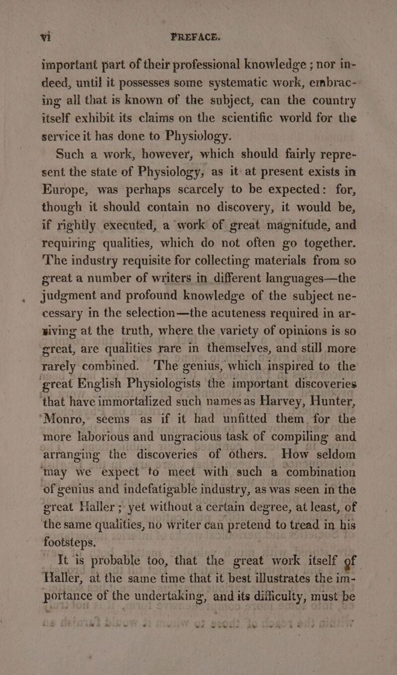 important part of their professional knowledge ; nor in- deed, until it possesses some systematic work, embrac- ing all that is known of the subject, can the country itself exhibit its claims on the scientific world for the service it has done to Physivlogy. Such a work, however, which should fairly repre- sent the state of Physiology, as it at present exists in Europe, was perhaps scarcely to be expected: for, though it should conta no discovery, it would be, if righily executed, a work of great magnitude, and requiring qualities, which do not often go together. ‘The industry requisite for collecting materials from so great a number of writers in different languages—the judgment and profound knowledge of the subject ne- cessary in the selection—the acuteness required in ar- wiving at the truth, where the variety of opinions is so great, are qualities rare in themselves, and still more rarely combined. ‘The genius, which inspired to the great English Physiologists the important discoveries ‘that have immortalized such namesas Harvey, Hunter, ‘Monro, seems as if it had unfitted them. for the more laborious and ungracious task of compiling and ‘arranging the discoveries of others. How seldom ‘may we expect to meet with such a ‘combination ‘of genius and indefatigable industry, as was seen in the ‘great Haller ; yet without a certain degree, at least, of the same qualities, no writer can pretend to tread in his footsteps. - It is probable too, that the great work itself of ‘Haller, at the same time that it best illustrates the im- portance of the undertaking, and its difliculty, must be sa &amp; id ee ww ese i eon &amp; «