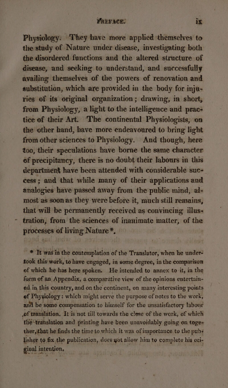 Physiology: ‘They have more applied ‘themselves to the study of Nature under disease, investigating both the disordered functions and the altered structure of disease, and seeking to understand, and successfully availing themselves of the powers of renovation and substitution, which are provided in the body for inju- ries of its original organization; drawing, in short, from Physiology, a light to the intelligence and prac- tice of their Art. The continental Physiologists, on the other hand, have more endeavoured to bring light from other sciences to Physiology. And though, here too, their speculations have borne the same character of precipitancy, there is no doubt their labours in this department have been attended with considerable suc- cess; and that while many of their applications and analogies have passed away from the public mind, al- most as soonas they were before it, much still remains, that will be permanently received as convincing illus- tration, from the sciences of inanimate matter, of the processes of living Nature*, ~ *® Tt wasin the contemplation of the Translator, when he under- took this' work, to have engaged, in some degree, in the comparison of which he has here spoken. He intended to annex to it, in the form of an Appendix, a comparative view of the opinions entertain- ed in this country, and on the continent, on many interesting points ef Physiology : which might serve the purpose of notes to the work, anti be some compensation to himself for the unsatisfactory labour of translation. It is not till towards the close of the work, of which ‘¢hé translation and printing have been unavoidably going on toge- ther, that he finds the time to which it was of importance to the pub lisher to fix the publication, does got allow him to complete his ozi- ginal intention, :