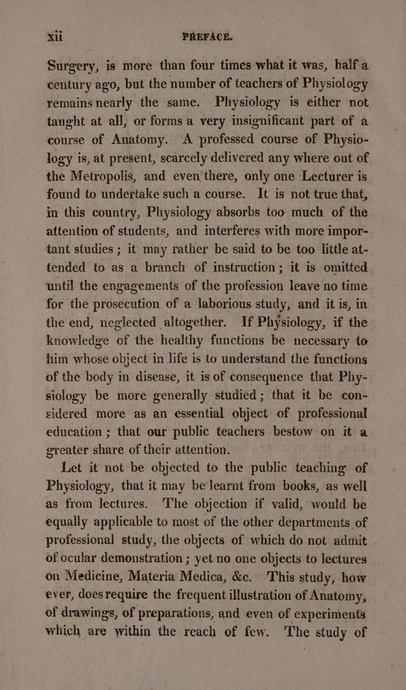 Surgery, is more than four times what it was, half a century ago, but the number of teachers of Physiology remains nearly the same. Physiology is either not taught at all, or forms a very insignificant part of a course of Anatomy. &lt;A ‘professed course of Physio- logy is, at present, scarcely delivered any where out of the Metropolis, and even there, only one Lecturer is found to undertake such a course. It is not true that, in this country, Physiology absorbs too much. of the attention of students, and interferes with more impor- tant studies ; it may rather be said to be too little at- tended to as a branch of instruction; it is omitted until the engagements of the profession leave no time for the prosecution of a laborious study, and it is, in the end, neglected altogether. If Physiology, if the knowledge of the healthy functions be necessary to him whose object in life is to understand the functions of the body in disease, it is of consequence that Phy- siology be more generally studied; that it be con- sidered more as an essential object of professional education ; that our public teachers bestow on it a greater share of their attention. | Let it not be objected to the public teaching of Physiology, that it may be’learnt from books, as well as from lectures. The objection if valid, would be equally applicable to most of the other departments of professional study, the objects of which do not admit of ocular demonstration ; yet no one objects to lectures on Medicine, Materia Medica, &amp;c. This study, how ever, does require the frequent illustration of Anatomy, of drawings, of preparations, and even of experiments which are within the reach of few. The study of