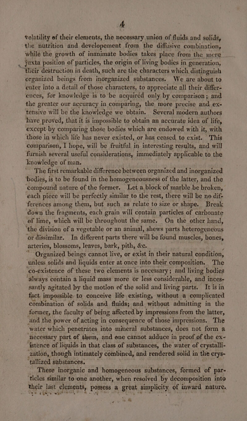 volatility ef their elements, the necessary union of fluids and solids, ‘the nuttition and developement from the diffusive combination, while the growth of inanimate bodies takes place from the anere . Juxta position of particles, the origin of living bodies in generation, “their destruction in death, such are the eatin which distinguish organized beings from inorganized substances. We are about to enter into a detatl of those characters, to appreciate all their differ- ences, for knowledge is to be acquired only by comparison ; and the greater our accuracy in comparing, the more precise and ex- tensive will be the knowledge we obtain. Several modern authors have proved, that it is impossible to obtain an accurate idea of life, except by comparing those bodies which are endowed with it, with those in which life has never existed, or has ceased to exist. This comparison, I hope, will be fruitful in interesting results, and will furnish several useful considerations, immediately applicable to the knowledge of man. The first remarkable difference between organized and inorganized ‘bodies, is to be found in the homogeneousness of the latter, and the Compound nature of the former. het a. block of marble be broken, each piece will be perfectly similar to the rest, there will be no dif- ferences among them, but such as relate to size or shape. Break ‘down the fragments, each grain will contain particles of carbonate ef lime, which will be Be ous one the same. On the other hand, ‘the division of a vegetable or an animal, shews parts heterogeneous ‘or dissimilar. In different parts there will be found muscles, bones, arteries, blossoms, leaves, bark, pith, &amp;c. Organized beings cannot live, or exist in their natural condition, ‘unless solids and liquids enter at once into their composition. The co-existence of these two elements is necessary; and living bodies ‘always contain a liquid mass more or less considerable, and inces- santly agitated by the motion of the solid and living parts. It is in fact impossible to conceive life existing, without a complicated combination of solids and fluids; and without admitting in the former, the faculty of being affected by impressions from the latter, and the power of acting in consequence of those impressions. The water which penetrates into mimeral substances, does not form a ‘Recessary part of them, and ene cannot adduce in proof of the ex~ ‘istence of liquids in that class of substances, the water of crystalli- zation, though intimately combined, and rendered solid in the crys- ‘tallized substances, : ‘These inorganic and homogeneous substances, formed of par- ticles similar to one another, when resolved by decomposition into their last elements, ray a great pare of inward nature. ve ies whi?’ week, ro