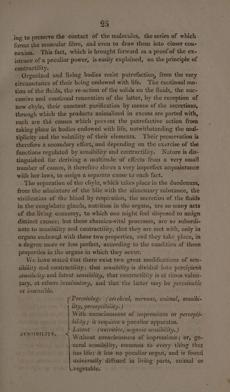 ing to preserve the contact of the molecules, the series of which forms the muscular fibre, and even to draw them into closer con- nexion. ‘This fact, which is brought forward as a proof of the ex- istence ofa peculiar power, is easily explained, on the principle of contractility. Organized and living bodies resist putrefaction, from the very circumstance of their being endowed with life. ‘The continual mo- tion of the Auids, the re-action of the solids on the fluids, the suc- cessive and continual renovation of the latter, by the reception of new chyle, their constant purification by means of the secretiens, through which the products animalized in excess are parted with, such are the causes which prevent the putrefactive action from taking place in bodies endowed with life, notwithstanding the mul- tiplicity and the volatility of their elements. Their preservation is therefore a secondary efiect, and depending on the exercise of the functions regulated by sensibility and contractility. Nature is dis- tinguished for deriving a maltitude of effects from a very small number of causes, it therefore shews a very imperfect acquaintance with her laws, to assign a separate cause to each fact. The separation of the chyle, whith takes place in the duodenum, from the admixture of the bile with the alimentary substance, the vivification of the blood by respiration, the secretion of the fluids in the conglobate glands, nutrition in the organs, are so many acts’ of the living economy, to which one might feel disposed to assign distinct causes; but these chemico-vital processes, are so subordi- nate to sensibility and contractility, that they are met with, only in organs endowed with these two properties, and they take place, in a degree more or less perfect, according to the condition of these properties in the organs in which they occur. We have stated that there exist two great modifications of sen- sibility and contractility; that sensibility is divided into percipient sensibility and latent sensibility, that contractility is at times volun- tary, at others involuntury, and that the latter may be perceivable or jusensible. ( Percewving. (cerebral, nervous, animal, sensibi- lity, percepiibility. ) With consciousness of impressions or percepli+ bility s it requires a peculiar apparatus. eas Tt Latent (nutritive, organic sensibility. ) SENSIBILITY, . &lt; W; i ‘  eS ithout consciousness of impressions; or, ge- neral sensibility, common to every thing that has life; it has ‘no peculiar organ, and is found universally diffused in living parts, animal or a, vegetable. A