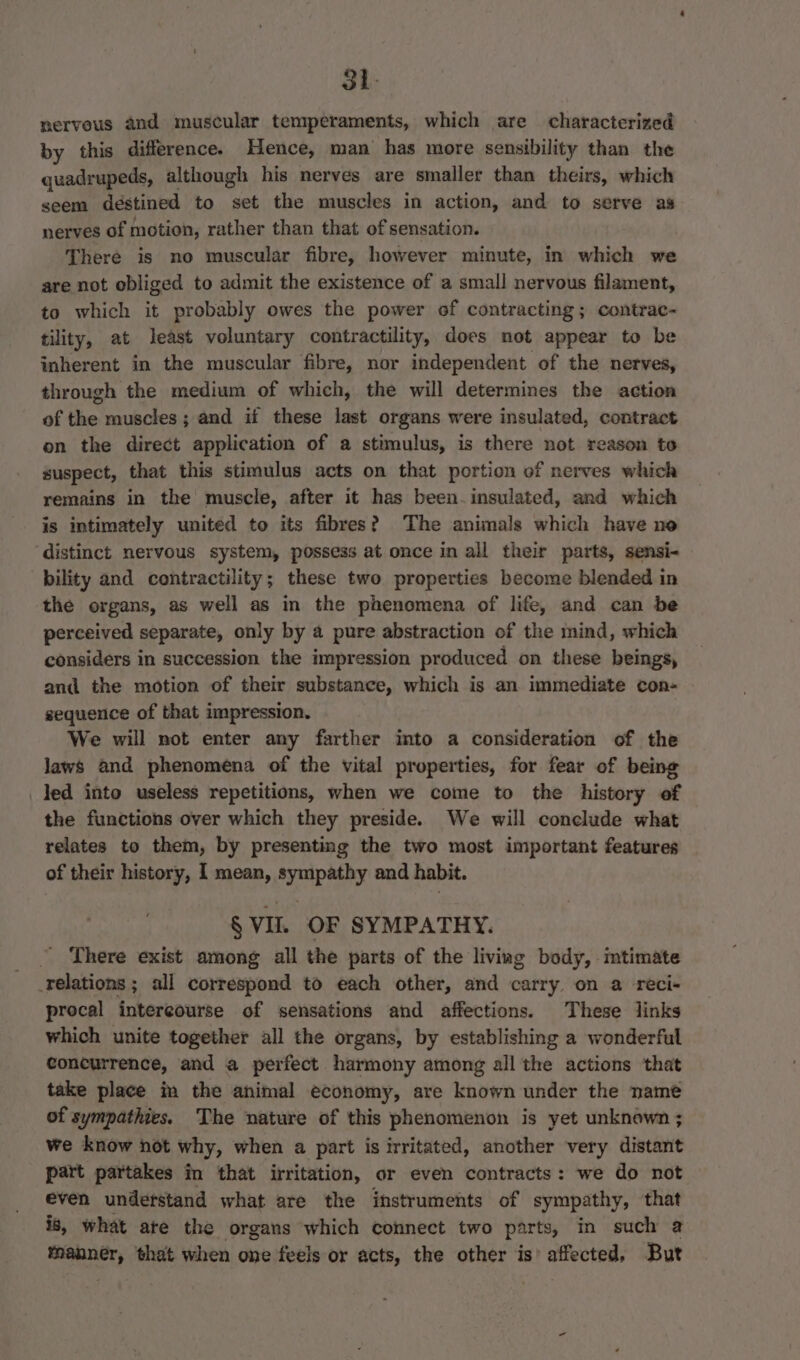 nerveus and muscular temperaments, which are characterized by this difference. Hence, man has more sensibility than the quadrupeds, although his nerves are smaller than theirs, which seem destined to set the muscles in action, and to serve as nerves of motion, rather than that of sensation. There is no muscular fibre, however minute, in which we are not obliged to admit the existence of a small nervous filament, to which it probably owes the power of contracting; contrac- tility, at least voluntary contractility, does not appear to be inherent in the muscular fibre, nor independent of the nerves, through the medium of which, the will determines the action of the muscles; and if these last organs were insulated, contract on the direct application of a stimulus, is there not reason to suspect, that this stimulus acts on that portion of nerves which remains in the muscle, after it has been-insulated, and which is intimately united to its fibres? The animals which have no ‘distinct nervous system, possess at once in all their parts, sensi- bility and contractility; these two properties become blended in the organs, as well as in the phenomena of life, and can be perceived separate, only by a pure abstraction of the mind, which considers in succession the impression produced on these beings, and the motion of their substance, which is an immediate con- sequence of that impression. We will not enter any farther into a consideration of the laws and phenomena of the vital properties, for fear of being led into useless repetitions, when we come to the history of the functions over which they preside. We will conclude what relates to them, by presenting the two most important features of their history, I mean, sympathy and habit. § VII. OF SYMPATHY. There exist among all the parts of the liviag body, imtimate relations ; all correspond to each other, and carry. on a reci- procal intercourse of sensations and affections. These links which unite together all the organs, by establishing a wonderful concurrence, and a perfect harmony among all the actions that take place in the animal economy, are known under the name of sympathies. The nature of this phenomenon is yet unknown ; we know not why, when a part is irritated, another very distant part partakes in that irritation, or even contracts: we do not even understand what are the instruments of sympathy, that is, what ate the organs which connect two parts, in such 2 mOLAeT that when one feels or acts, the other is’ affected, But