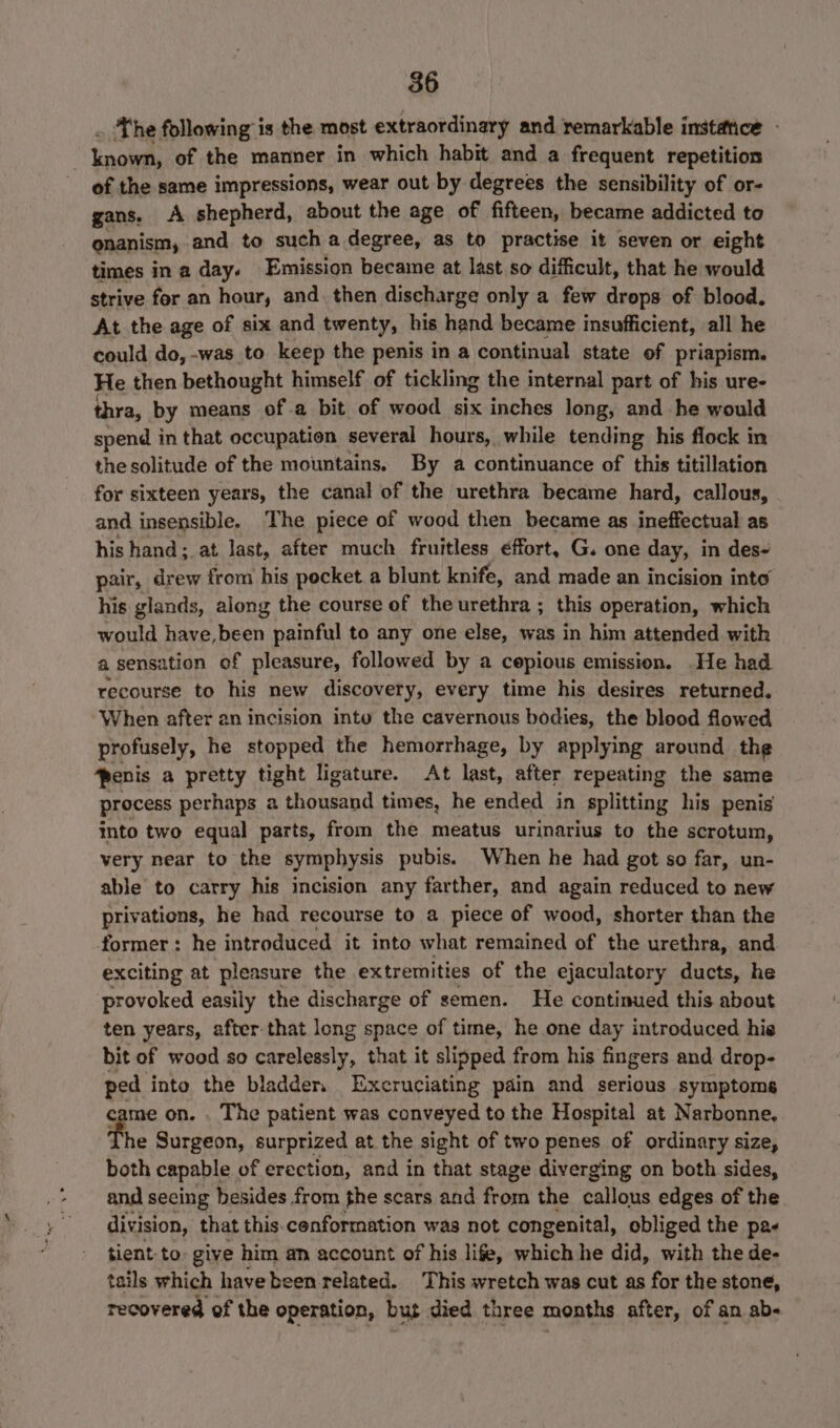 The following is the most extraordinary and remarkable instétice - Lnobit of the manner in which habit and a frequent repetition of the same impressions, wear out by degrees the sensibility of or- gans. A shepherd, about the age of fifteen, became addicted to onanism, and to such a degree, as to practise it seven or eight times in a day. Emission became at last so difficult, that he would strive for an hour, and. then discharge only a few drops of blood. At the age of six and twenty, his hand became insufficient, all he could do, -was to keep the penis in a continual state of priapism. He then bethought himself of tickling the internal part of his ure- thra, by means ofa bit of wood six inches long, and he would spend in that occupation several hours, while tending his flock in the solitude of the mountains, By a continuance of this titillation for sixteen years, the canal of the urethra became hard, callous, and insensible. The piece of wood then became as ineffectual as his hand; at last, after much fruitless ¢ffort, G. one day, in des- pair, drew from his pocket a blunt knife, and made an incision into his glands, along the course of the urethra ; this operation, which would have,been painful to any one else, was in him attended with a sensation of pleasure, followed by a cepious emission. He had. recourse to his new discovery, every time his desires returned. When after an incision intu the cavernous bodies, the blood flowed profusely, he stopped the hemorrhage, by applying around the ‘penis a pretty tight ligature. At last, after repeating the same process perhaps a thousand times, he ended in splitting his penis into two equal parts, from the meatus urinarius to the scrotum, very near to the symphysis pubis. When he had got so far, un- able to carry his incision any farther, and again reduced to new privations, he had recourse to a piece of wood, shorter than the former: he introduced it into what remained of the urethra, and exciting at pleasure the extremities of the ejaculatory ducts, he provoked easily the discharge of semen. He continued this about ten years, after that long space of time, he one day introduced his bit of wood so carelessly, that it slipped from his fingers and drop- tel into the bladder. Excruciating pain and serious symptoms me on. . The patient was conveyed to the Hospital at Narbonne, he Surgeon, surprized at the sight of two penes of ordinary size, Bark capable of erection, and in that stage diverging on both sides, and secing besides from the scars and from the callous edges of the division, that this.cenformation was not congenital, obliged the pa- tient to: give him an account of his life, which he did, with the de- tails which have been related. This wretch was cut as for the stone, recovered of the operation, but died three months after, of an ab-