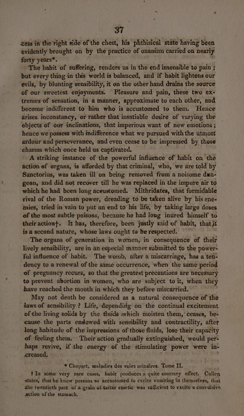 ess in the right side of the chest, his phthisical state having been evidently brought on e's the practice of onanism carried on nearly forty years*. The habit of suffering, renders us in the end imsensible to pain ; but every thing in this world is balanced, and if habit lightens our évils, by blunting sensibility, it on the other hand drains the source of our sweetest enjoyments. ' Pleasure and pain, these two ex- tremes of sensation, in a manner, approximate to each other, and become indifferent to him who is accustomed to them. Hence arises inconstancy, ‘or rather that insatiable desire of varying the objects of our inclinations, that imperious want of new emotions ; hence we possess with indifference what we pursued with the utmost ardour and perseverance, and even cease to be impressed by those charms which once held us captivated. A striking instance of the powerful influence of habit on the action ef organs, is afforded by that criminal, who, we are told by Sanctorius, was taken ill on being removed from a noisome dun- geon, and did not recover till he was replaced in the impure air to which he had been long aceustomed. Mithridates, that formidable rival of the Roman power, dreading to be taken alive by his ene- mies, tried in vain to put an end to his life, by taking large doses of the most subtle poisons, because he had Jong inured himself to their actiont. It has, therefore, been justly said of habit, that it is a second nature, whose laws ought to be respected. The organs of generation in women, in consequence of their lively sénaibility; are in an especial manner submitted to the power- ful influence of habit. The womb, after a miscarriage, has a ten- dency to a renewal of the same occurrence, when the same period of pregnancy recurs, so that the greatest precautions are necessary to prevent abortion in women, who are subject to it, when they have reached the month in which they before miscarried. May not death be considered as a natural consequence of the Jaws of sensibility ? Life, dependiilg'on the continual excitement of the living solids by the fluids which moisten them,’ ceases, be- cause the parts endowed with sensibility and contractility, after long habitude of the impressions of those fluids, lose their capacity of feeling them. Their action gradually extinguished, would per- haps revive, if the energy of the stimulating power were in- creased. 1B , * Chopart, maladies des vies urinaires. Tome II. ae tIn some very rare cases, habit produces a quite contrary effect. Cullen states, that he knew persons so accustomed to excite vomiting in themselves, that the twentieth part of a grain of tartar emetic was sufficient to excite a convulsive action of the stomach.