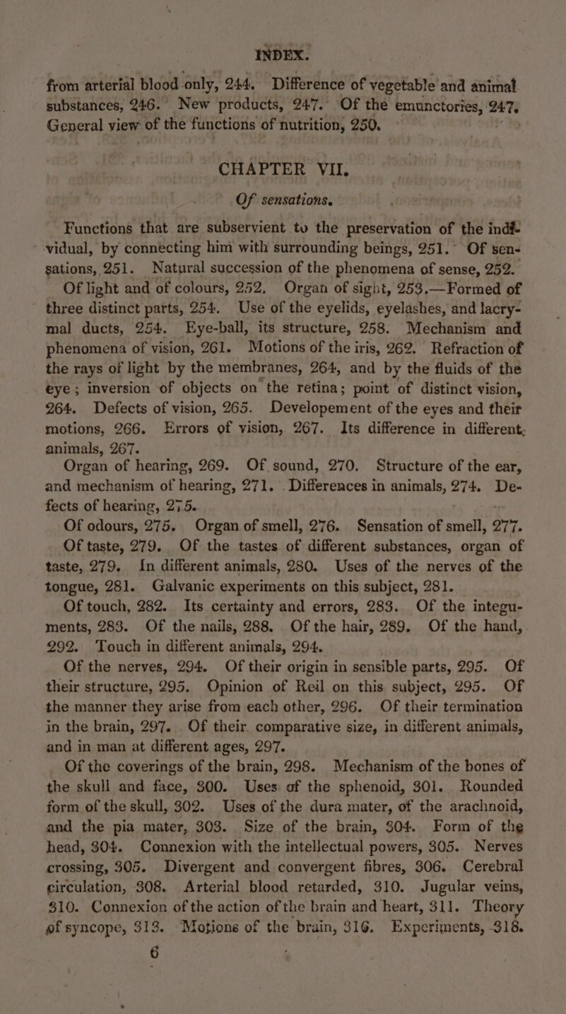 from arterial blood only, 244. Difference of vegetable’ and animal substances, 246. New products, 247. ‘Of the emunctories, ae General view =. the functions of nutrition, 250, CHAPTER VII. Of sensations. Functions that are subservient tv the preservation of the indf- vidual, by connecting him with surrounding beings, 251. Of sen- gations, 251. Natural succession of the phenomena of sense, 252. Of light and of colours, 252, Organ of sight, 253.—Formed of three distinct parts, 254. Use of the eyelids, eyelashes, and lacry- mal ducts, 254. Eye-ball, its structure, 258. Mechanism and phenomena of vision, 261. Motions of the iris, 262. Refraction of the rays of light by the membranes, 264, and by the fluids of the eye; inversion of objects on the retina; point of distinct vision, 264. Defects of vision, 265. Developement of the eyes and their motions, 266. Errors of vision, 267. Its difference in different, animals, 267. Organ of hearing, 269. Of sound, 270. Structure of the ear, and mechanism of hearing, 271. . Differences in animals, 274. De- fects of hearing, 275. Of odours, 275. Organ of smell, 276. Sensation of smell, ort, Of taste, 279. Of the tastes of different substances, organ of taste, 279. In different animals, 280. Uses of the nerves of the tongue, 281. Galvanic experiments on this subject, 281. Of touch, 282. Its certainty and errors, 283. Of the integu- ments, 283. Of the nails, 288. Of the hair, 289. Of the hand, 292. Touch in different animals, 294. Of the nerves, 294. Of their origin in sensible parts, 295. Of their structure, 295. Opinion of Reil on this subject, 295. Of the manner they arise from each other, 296. Of their termination in the brain, 297. Of their. comparative size, in different animals, and in man at different ages, 297. Of the coverings of the brain, 298. Mechanism of the bones of the skull and face, 300. Uses of the sphenoid, 301. Rounded form of the skull, 302. Uses of the dura mater, of the arachnoid, and the pia mater, 303. Size of the brain, 304. Form of the head, 304. Connexion with the intellectual powers, 305. Nerves crossing, 305. Divergent and convergent fibres, 306. Cerebral circulation, 308. Arterial blood retarded, 310. Jugular veins, $10. Connexion of the action of the brain and heart, 311. Theory of syncope, 313. Motions of the brain, 316. Experiments, 318, 6