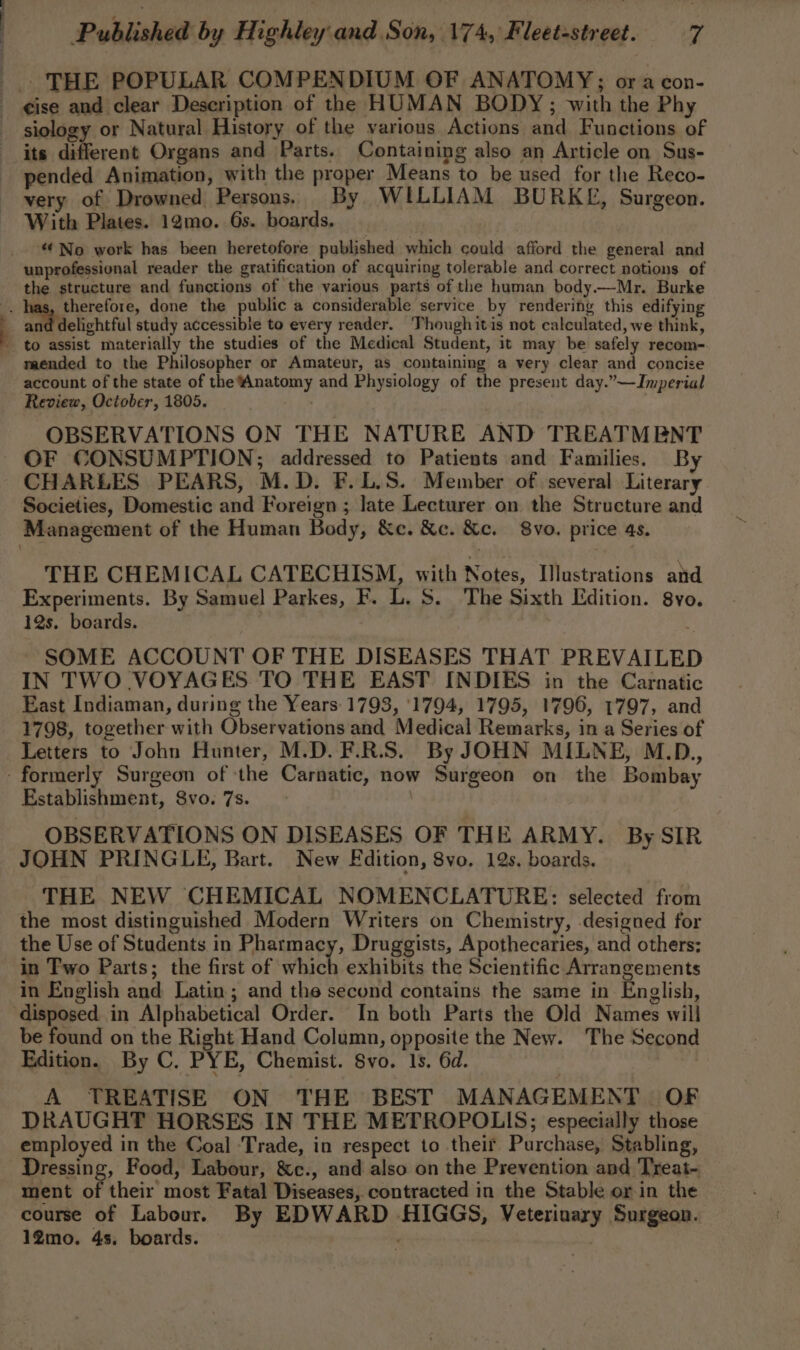 ; , je j S Published by Highley and Son, 174, Fleet-street. 7 siology or Natural History of the various Actions and Functions of its different Organs and Parts. Containing also an Article on Sus- pended Animation, with the proper Means to be used for the Reco- very of Drowned Persons. By WILLIAM BURKE, Surgeon. With Plates. 12mo. 6s. boards, “No work has been heretofore published which could afford the general and unprofessional reader the gratification of acquiring tolerable and correct notions of the structure and functions of the various parts of the human body.—Mr. Burke delightful study accessible to every reader. 'Thoughitis not calculated, we think, to assist materially the studies of the Medical Student, it may be safely recom- mended to the Philosopher or Amateur, as containing a very clear and concise account of the state of the ‘Anatomy and Physiology of the present day.”—Imperial Review, October, 1805. . OBSERVATIONS ON THE NATURE AND TREATMENT OF CONSUMPTION; addressed to Patients and Families. By CHARLES PEARS, M.D. F.L.S. Member of several Literary Societies, Domestic and Foreign ; late Lecturer on the Structure and THE CHEMICAL CATECHISM, with Notes, Ilustrations and Experiments. By Samuel Parkes, F. L. S. The Sixth Edition. 8yo. 12s. boards. SOME ACCOUNT OF THE DISEASES THAT PREVAILED IN TWO VOYAGES TO THE EAST INDIES in the Carnatic East Indiaman, during the Years 1793, ‘1794, 1795, 1796, 1797, and 1798, together with Observations and Medical Remarks, in a Series of Letters to John Hunter, M.D. F.R.S. By JOHN MILNE, M.D., Establishment, Svo. 7s. OBSERVATIONS ON DISEASES OF THE ARMY. By SIR JOHN PRINGLE, Bart. New Edition, 8vo, 12s, boards. THE NEW CHEMICAL NOMENCLATURE: selected from the most distinguished Modern Writers on Chemistry, designed for the Use of Students in Pharmacy, Druggists, Apothecaries, and others; in Two Parts; the first of which exhibits the Scientific Arrangements in English and Latin; and the second contains the same in English, be found on the Right Hand Column, opposite the New. The Second Edition. By C. PYE, Chemist. Svo. 1s. 6d. : A TREATISE ON THE BEST MANAGEMENT OF DRAUGHT HORSES IN THE METROPOLIS; especially those employed in the Coal Trade, in respect to their Purchase, Stabling, Dressing, Food, Labour, &amp;c., and also on the Prevention and Treat~ ment of their most Fatal Diseases, contracted in the Stable or in the course of Labour. By EDWARD HIGGS, Veterinary Surgeon.