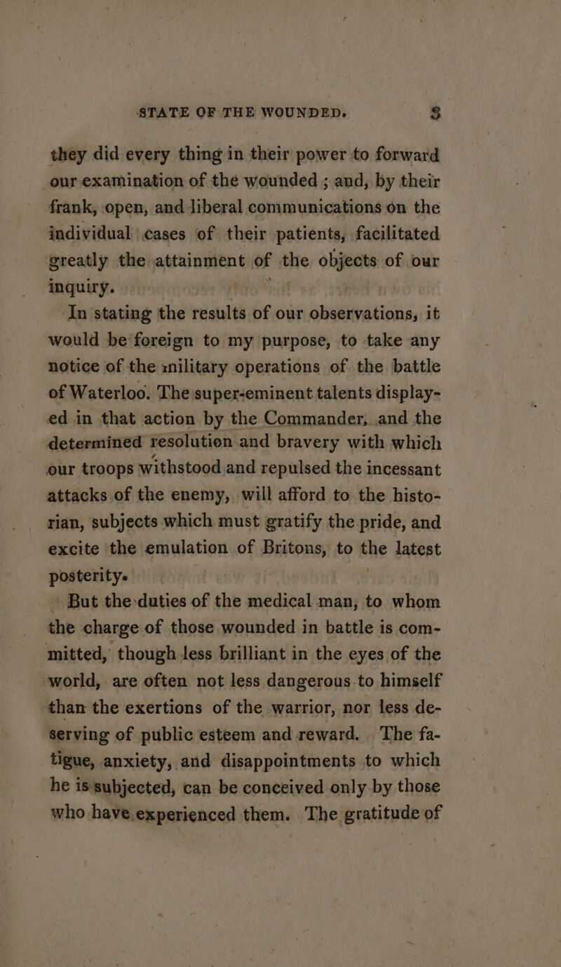 they did every thing in their power to forward _our,examination of the wounded ; and, by their frank, open, and liberal communications on the individual cases of their patients, facilitated greatly the attainment of the objects of our inquiry. : In stating the results of our observations, it would be foreign to my purpose, to take any notice of the xnilitary operations of the battle of Waterloo. The super-eminent talents display- ed in that action by the Commander, and the determined resolution and bravery with which our troops withstood and repulsed the incessant attacks of the enemy, will afford to the histo- rian, subjects which must gratify the pride, and excite the emulation of Britons, to the latest posterity. 2 But the:duties of the medical man, to whom the charge of those wounded in battle is com- mitted, though Jess brilliant in the eyes of the world, are often not less dangerous to himself than the exertions of the warrior, nor less de- serving of public esteem and reward. ‘The fa- tigue, anxiety, and disappointments to which he is subjected, can be conceived only by those who have.experienced them. The gratitude of