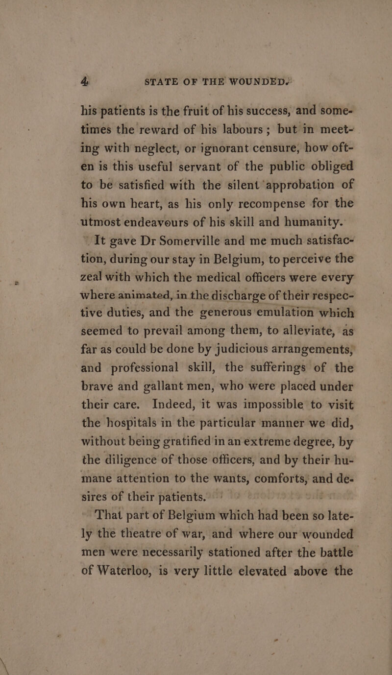 his patients is the fruit of his success, and some- times the reward of his labours; but in meet- ing with neglect, or ignorant censure, how oft- en is this useful servant of the public obliged to be satisfied with the silent approbation of his own heart, as his only recompense for the utmost endeavours of his skill and humanity. _ It gave Dr Somerville and me much satisfac- tion, during our stay in Belgium, to perceive the zeal with which the medical officers were every where animated, in the discharge of their respec- tive duties, and the generous emulation which seemed to prevail among them, to alleviate, as far as could be done by judicious arrangements, and professional skill, the sufferings of the brave and gallant men, who were placed under their care. Indeed, it was impossible to visit the hospitals in the particular manner we did, without being gratified in an extreme degree, by the diligence of those officers, and by their hu- mane attention to the wants, comforts, and de- sires of their patients. That part of Belgium which had been so late- ly the theatre of war, and where our wounded men were necessarily stationed after the battle of Waterloo, is very little elevated above the