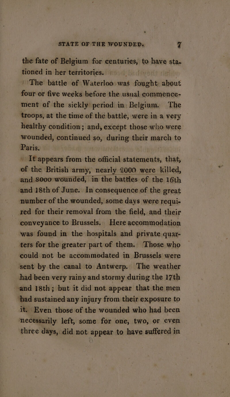 the fate of Belgium for centuries, to have sta. tioned in her territories. ‘Bed | ‘The battle of Waterloo. was fought about four or five weeks before the usual commence- ment of the sickly period in: Belgium. The troops, at the time of the battle, were in a very healthy condition; and, except those who were wounded, continued so, during their march to Paris. ‘ it appears from the official statements, that, of the British army, nearly 2000 were killed, and 8000 wounded, in the battles of the 16th and 18th of June. In consequence of the great number of the wounded, some days were requi- red for their removal from the field, and their conveyance to Brussels. Here accommodation was found in the hospitals and private quar- ters for the greater part of them. Those who could not be accommodated in Brussels were sent by the canal to Antwerp. The weather had been very rainy and stormy during the 17th and 18th; but it did not appear that the men had sustained any injury from their exposure to it. Even those of the wounded who had been necessarily left, some for one, two, or even three days, did not appear to have suffered in