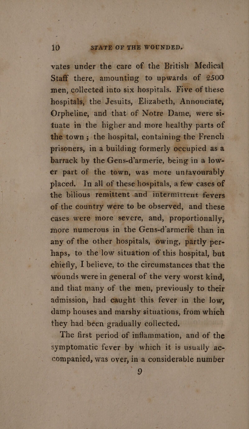 vates under the care of the British Medical Staff there, amounting to upwards of 2500 men, collected into six hospitals. Five of these hospitals, the Jesuits, Elizabeth, Annonciate, Orpheline, and that of Notre Dame, were si- tuate im the higher and more healthy parts of the'town ; the hospital, containing the French . prisoners, in a building formerly occupied asa barrack by the Gens-d’armerie, being in a low- er part of the town, was more untavourably placed. In all of these hospitals, a few cases of the bilious remittent .and intermittent fevers of the country were to be observed, and these cases were more severe, and, proportionally, more numerous in the Gens-d’armerie than in any of the other hospitals, owing, partly per- haps, to the low situation of this hospital, but chiefly, I believe, to the circumstances that the wounds were in general of the very worst kind, and that many of the men, previously to their admission, had caught this fever in the low, damp houses and marshy situations, from which they had been gradually collected. The first period of inflammation, and of the symptomatic fever by which it is usually ac- companied, was over, in a considerable number | 9