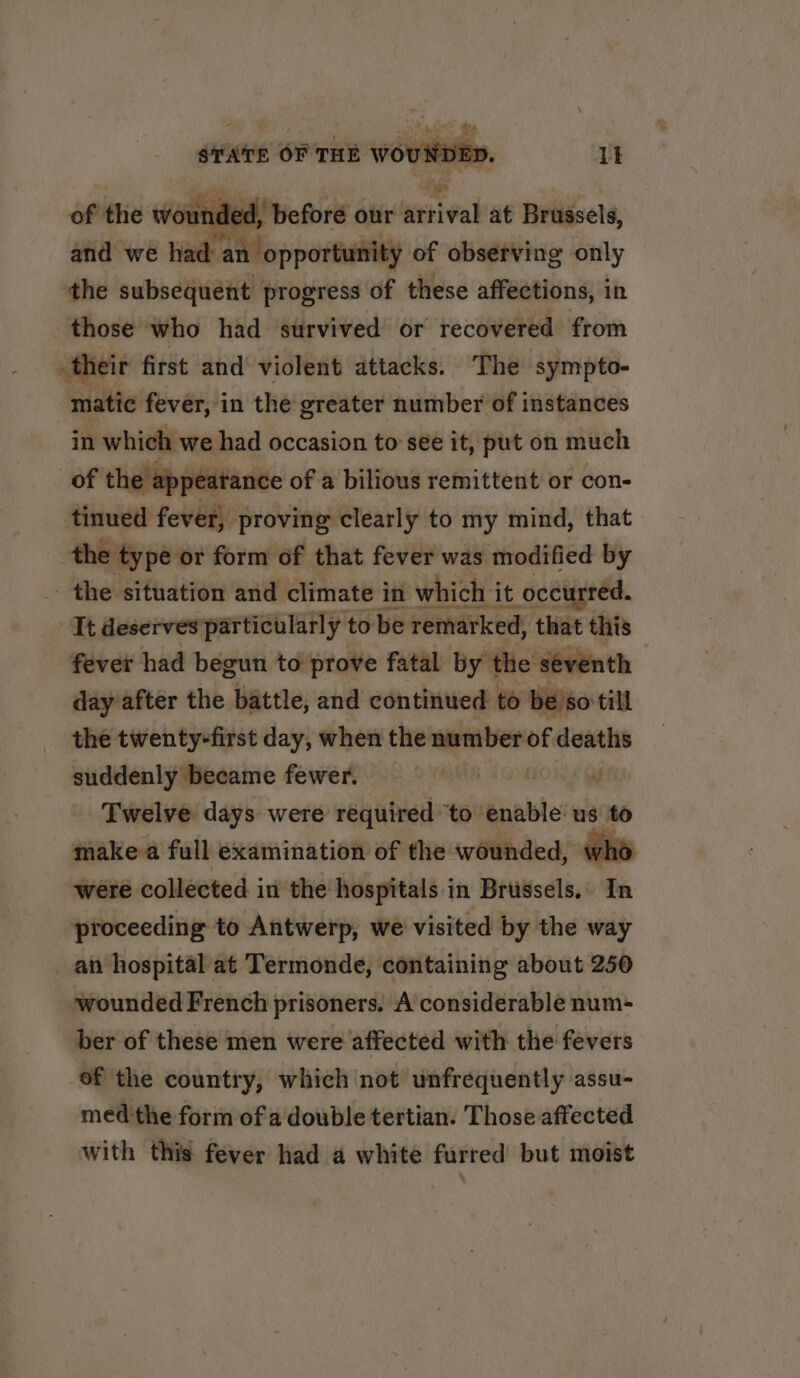 of the wou dec ‘before our sativa at Brussels, and we had an opportunity of observing only ‘the subsequent progress of these affections, in those who had survived or recovered from their first and violent attacks. The sympto- matic fever, in the greater number of instances in which we had occasion to see it, put on much of the appearance of a bilious remittent or con- tinued fever, proving clearly to my mind, that the type or form of that fever was modified by the situation and climate in which it occurred. It deserves particularly to be remarked, that this fever had begun to prove fatal by the seve day after the battle, and continued to beso till the twenty-first day, when the number of deaths suddenly became fewer. ph fe Twelve days were required ‘to enable us to make a full examination of the wounded, wh6 were collected in the hospitals in Brussels. In proceeding to Antwerp, we visited by the way _ an hospital at Termonde, containing about 250 wounded French prisoners. A considerable num- ber of these men were affected with the fevers of the country, which not unfrequently assu- med the form of a double tertian. Those affected with this fever had a white furred but moist