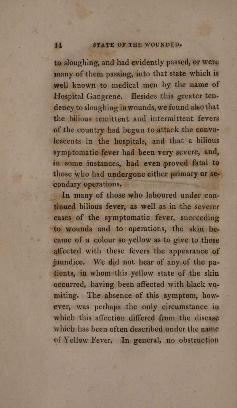 to, bo chidts and had evidently passed, or were many of them passing, into that state which is well known to medical men by the name of Hospital Gangrene. Besides this greater ten- dency to sloughing in wounds, we found also that the bilious remittent and intermittent fevers of the ous tye had begun to attack the conva- lescents in the hospitals, and that a bilious symptomatic fever had been very severe, and, in some instances, had even proved fatal to those who had undergone either: walt: oni condary operations. — . _. dn many of those who laboured sadel con- Hose: bilious fever, as well as in the severer cases of the symptomatic fever, succeeding “to wounds and to operations, the skin be- came of a colour so yellow as to give to those affected with these fevers the appearance of jaundice. We did not hear of any.of the pa- tients, in whom»this yellow state of the skin occurred, having been affected with black vo- miting. The absence of this symptom, how- ever, was perhaps the only circumstance in which this affection differed from the disease which has been often described under the name of Yellow Fever. In general, no obstruction