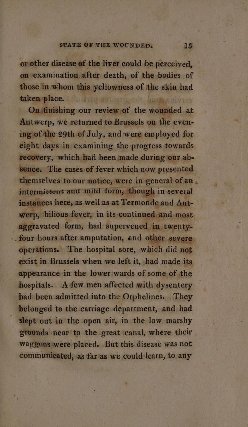 or other disease of the liver could be perceived, on examination after death, of the bodies of those in whom this’ peta of ve skin had takemyplace, IVT Mae On-finishing our oonialaast the seamed, at Antwerp, we returned to Brussels on the even- ing of the 29th of July, and were employed for eight days in examining the progress towards recovery, which had been made during \our.ab- sence. The cases: of fever which now presented themselves to our notice, were in general of an , intermittent and mild form, ‘though i in several instances here, as well as. at Termonde and Ant- werp, ‘bilious fever, in its, continued and. most aggravated form, had supervened in. twenty- -_ four hours after. amputation, and other severe operations. The hospital sore, which did not exist in Brussels when we deft it, ‘had made its appearance in the lower wards of some.of the hospitals. -A:few men affected with dysentery had’ been admitted into the Orphelines... They belonged to the carriage department, and had slept out in the open air, in the low marshy etounds ‘near'to the great ‘canal, where their waggons were placed. .But this disease was not communicated, as far'as we could learn, to any