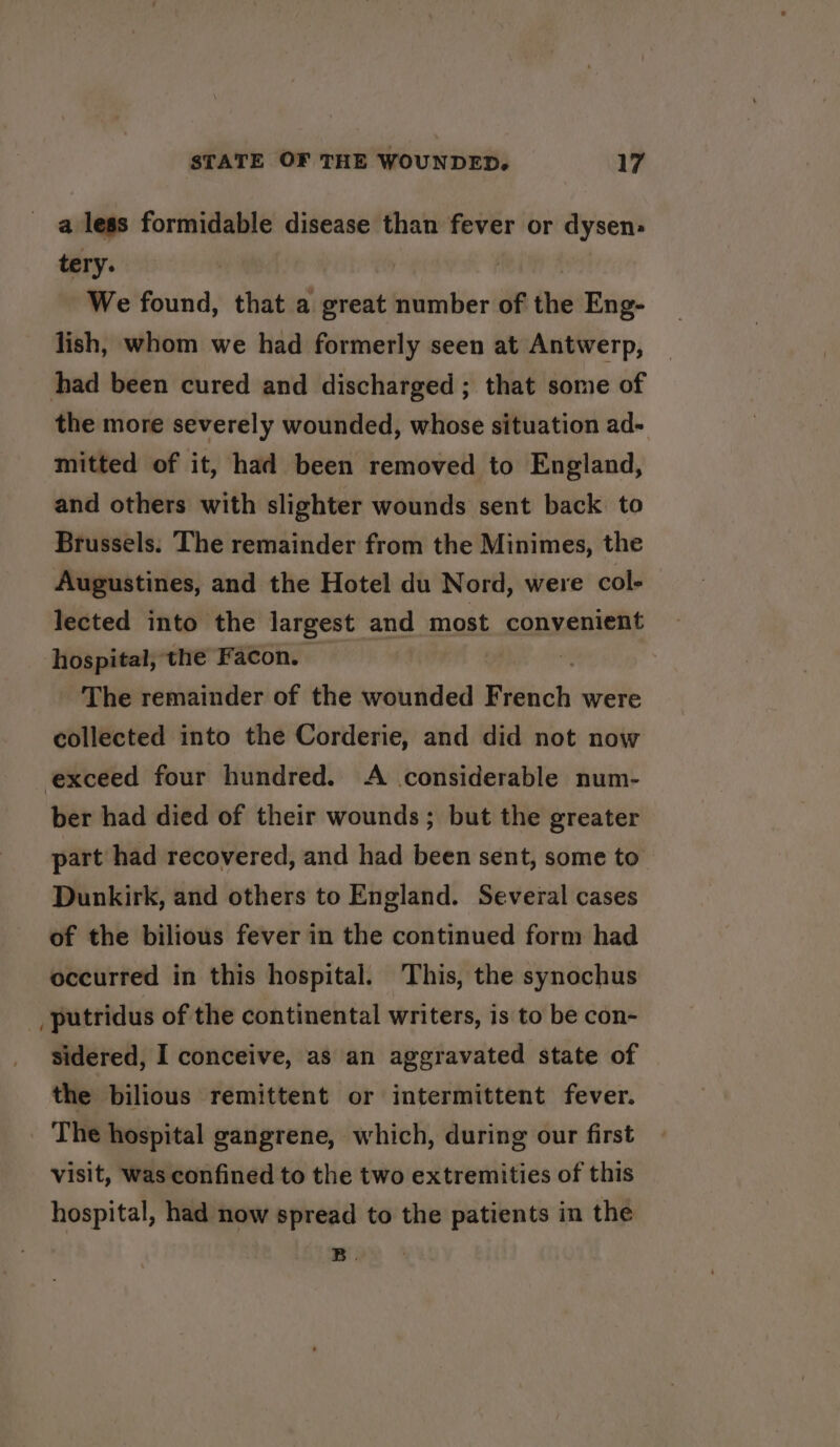 a less formidable disease than fever or dysen: tery. We found, that a great number of the Eng- lish, whom we had formerly seen at Antwerp, had been cured and discharged; that some of the more severely wounded, whose situation ad- mitted of it, had been removed to England, and others with slighter wounds sent back to Brussels. The remainder from the Minimes, the Augustines, and the Hotel du Nord, were col-— lected into the largest and most convenient hospital, the Facon. 3 The remainder of the wounded Bignch were collected into the Corderie, and did not now exceed four hundred. A considerable num- ber had died of their wounds; but the greater part had recovered, and had been sent, some to Dunkirk, and others to England. Several cases of the bilious fever in the continued form had occurred in this hospital. This, the synochus _putridus of the continental writers, is to be con- sidered, I conceive, as an aggravated state of the bilious remittent or intermittent fever. The hospital gangrene, which, during our first visit, was confined to the two extremities of this hospital, had now spread to the patients in the B.