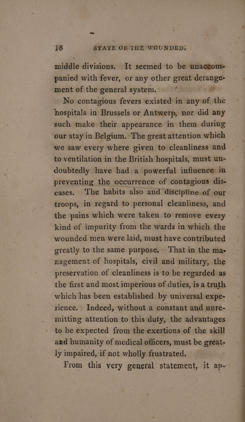 eS 18 STATE OF THE WOUNDED, middle divisions. It seemed to be unacctom- panied with fever, or any other great derange- ment of the general system. fh oad No contagious fevers ‘existed in any of the hospitals in Brussels or Antwerp, nor did any such make their appearance in them during our stay in Belgium. The great attention which we saw every where given to cleanliness and to ventilation in the British hospitals, must un- doubtedly have had a powerful influence: in preventing the occurrence of contagious dis- eases. The habits also and discipline of our troops, in regard to personal cleanliness, and the pains which were taken to remove every kind of impurity from the wards in which the wounded men were laid, must have contributed greatly to the same purpase. That in the mas nagement of hospitals, civil and military, the preservation of cleanliness is to be regarded as the first and most imperious of duties, is a truth which has been established by universal expe- rience. Indeed, without a constant and unre- mitting attention to this duty, the advantages to be expected from the exertions of the skill and humanity of medical officers, must be great- ly impaired, if not wholly frustrated. From this yery general statement, it ap