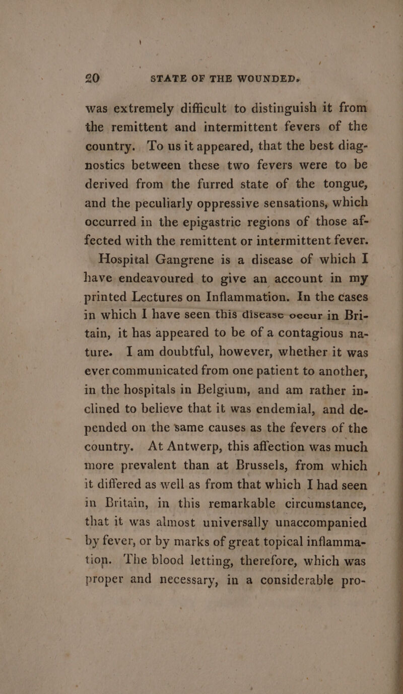 was extremely difficult to distinguish it from the remittent and intermittent fevers of the country. To us it appeared, that the best diag- nostics between these two fevers were to be derived from the furred state of the tongue, and the peculiarly oppressive sensations, which occurred in the epigastric regions of those af- fected with the remittent or intermittent fever. Hospital Gangrene is a disease of which I have endeavoured to give an account in my printed Lectures on Inflammation. In the cases in which I have seen this disease-occur in Bri- tain, it has appeared to be of a contagious na- turee Iam doubtful, however, whether it was ever communicated from one patient to another, in the hospitals in Belgium, and am rather in- clined to believe that it was endemial, and de- pended on the same causes as the fevers of the country. At Antwerp, this affection was much more prevalent than at Brussels, from which it differed as well as from that which Ihad seen — in Britain, in this remarkable circumstance, | that it was almost universally unaccompanied by fever, or by marks of great topical inflamma- tion. The blood letting, therefore, which was proper and necessary, in a considerable pro-