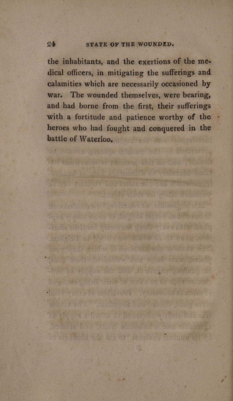 the inhabitants, and the exertions of the me- dical officers, in mitigating the sufferings and calamities which are necessarily occasioned by war. The wounded themselves, were bearing, and had borne from the first, their sufferings with a fortitude and patience worthy of the heroes who had fought and conquered in the battle of Waterloo,