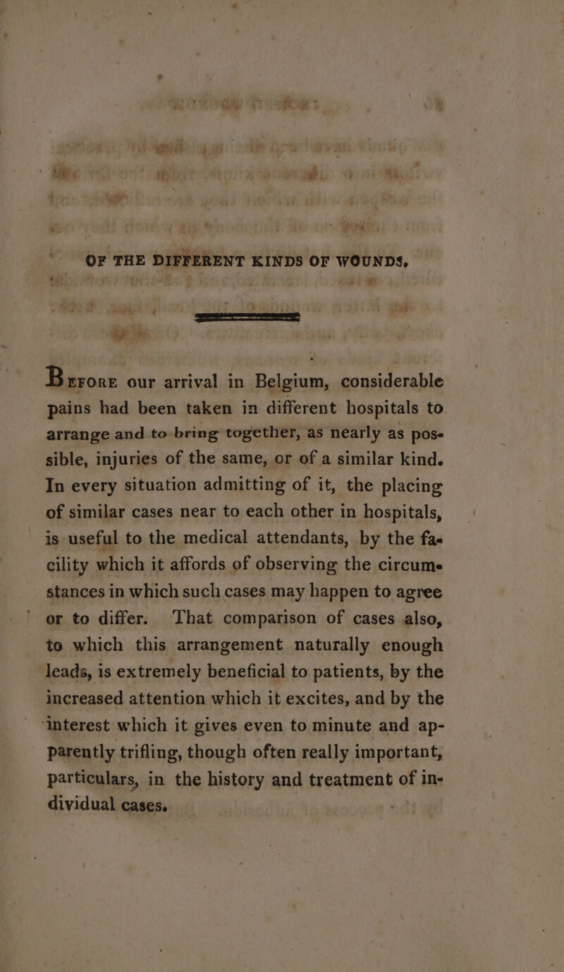 ar &gt; . |  a | ie | ‘i ea, 3 *y. sa ‘ * Zip” Vi PS OF THE DIFFERENT KINDS OF WOUNDS. igh aS ee ; ; a d : - . EEE wee | Brrore our arrival in Belgium, considerable pains had been taken in different hospitals to arrange and to bring together, as nearly as poss sible, injuries of the same, or of a similar kind. In every situation admitting of it, the placing of similar cases near to each other in hospitals, is useful to the medical attendants, by the fa- cility which it affords of observing the circume stances in which such cases may happen to agree or to differ. That comparison of cases also, to which this arrangement naturally enough leads, is extremely beneficial to patients, by the increased attention which it excites, and by the ‘interest which it gives even to minute and ap- parently trifling, though often really important, particulars, in the history and treatment of in- dividual cases. |