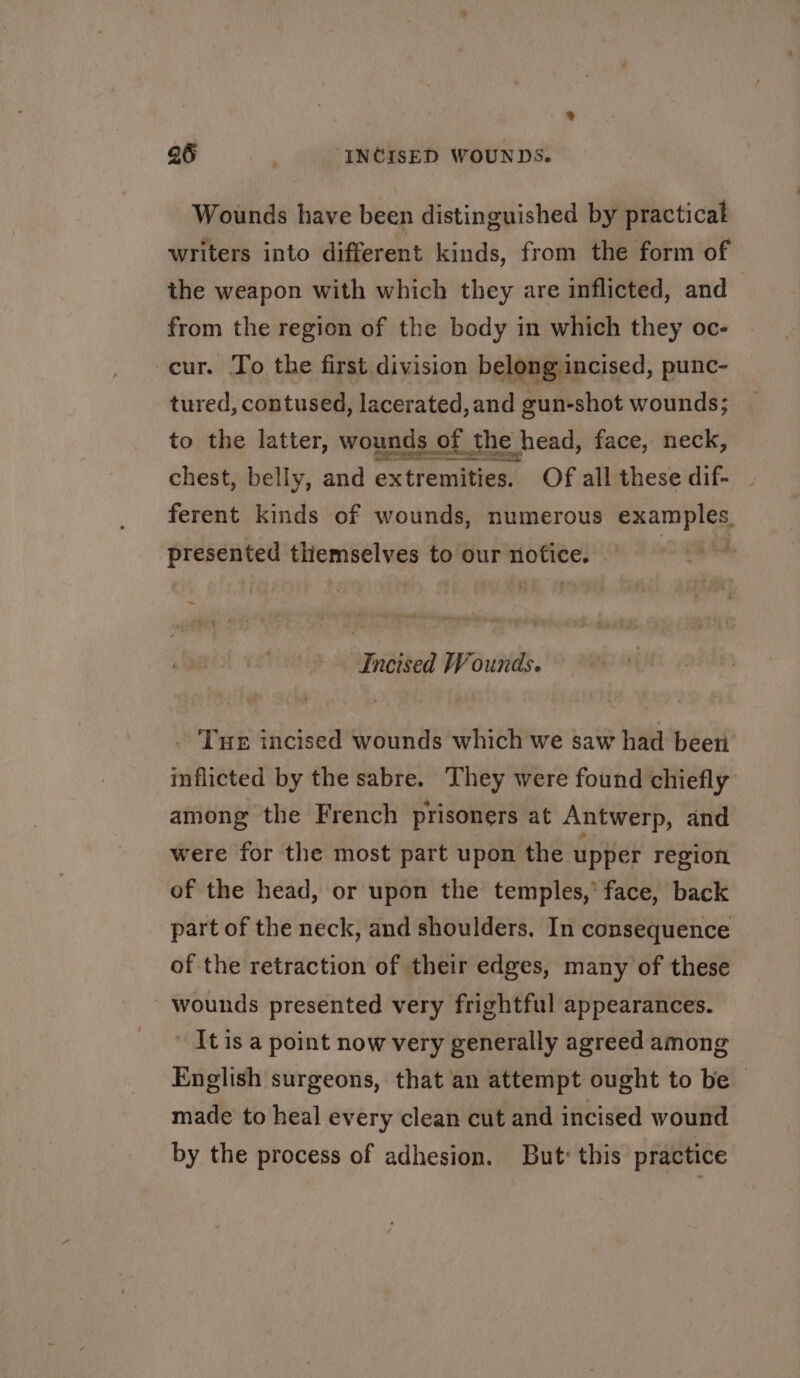 Wounds have been distinguished by practical writers into different kinds, from the form of the weapon with which they are inflicted, and from the region of the body in which they oc- cur. To the first division belong incised, punc- tured, contused, lacerated, and gun-shot wounds; to the latter, wounds of the head, face, neck, chest, belly, and extremities. Of all these dif- ferent kinds of wounds, numerous examples. presented themselves to our nofice. | “ Incised Wounds. . Tux incised wounds which we saw had been inflicted by the sabre. They were found chiefly’ among the French prisoners at Antwerp, and were for the most part upon the upper region of the head, or upon the temples, face, back part of the neck, and shoulders. In consequence of the retraction of their edges, many of these wounds presented very frightful appearances. Itis a point now very generally agreed among English surgeons, that an attempt ought to be made to heal every clean cut and incised wound by the process of adhesion. But: this practice