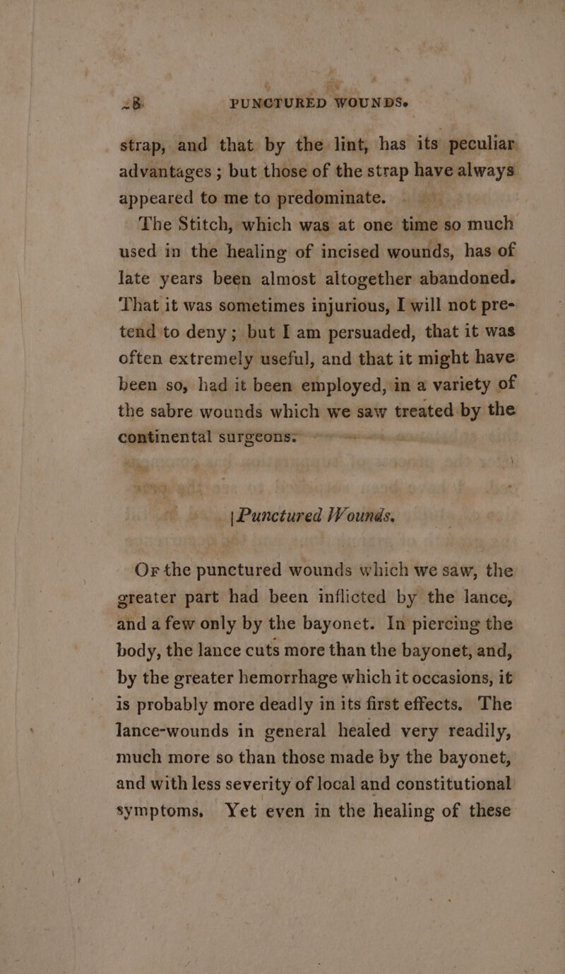 ‘i 8 PUNCTURED WOUNDS. strap, and that by the lint, has its peculiar advantages ; but those of the strap have always appeared to me to predominate. The Stitch, which was at one time so much used in the healing of incised wounds, has of jate years been almost altogether abandoned. That it was sometimes injurious, I will not pre- tend to deny; but I am persuaded, that it was often extremely useful, and that it might have been so, had it been employed, in a variety of the sabre wounds which we saw treated by the continental surgeons, ~~ = ra deep aes ; | Punctured Wounds. Or the punctured wounds which we saw, the greater part had been inflicted by the lance, and a few only by the bayonet. In piercing the body, the lance cuts more than the bayonet, and, by the greater hemorrhage which it occasions, it is probably more deadly in its first effects. The lance-wounds in general healed very readily, much more so than those made by the bayonet, and with less severity of local and constitutional symptoms, Yet even in the healing of these