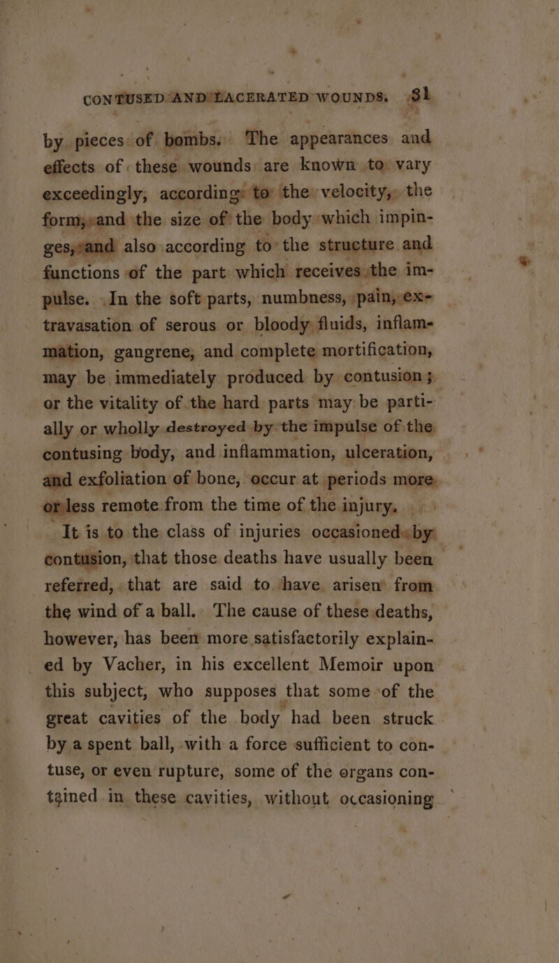 CON TUSED“AND'LACERATED wounpDs, Sh by pieces of bombs. The appearances and effects of these wounds: are known to: vary exceedingly, according: to: the velocity, the form;»and the size of the body ~which impin- ges,vand also according to’ the structure, and functions of the part which receives the im- pulse. .In the soft parts, numbness, /pain,-ex- travasation of serous or bloody, fluids, inflam mation, gangrene, and complete mortification, may be immediately produced by contusion } or the vitality of the hard parts may:be parti- ally or wholly destroyed by the impulse of the. contusing body, and inflammation, ulceration, and exfoliation of bone, occur at periods more. orless remote from the time of the injury, “It is to the class of injuries occasioned« by: contusion, that those deaths have usually been referred, that are said to have arisen’ from the wind of a ball.. The cause of these deaths, — however, has been more satisfactorily explain- ed by Vacher, in his excellent Memoir upon this subject, who supposes that some of the great cavities of the body had been struck by a spent ball, with a force sufficient to con- tuse, or even rupture, some of the organs con- tained in these cavities, without occasioning ~