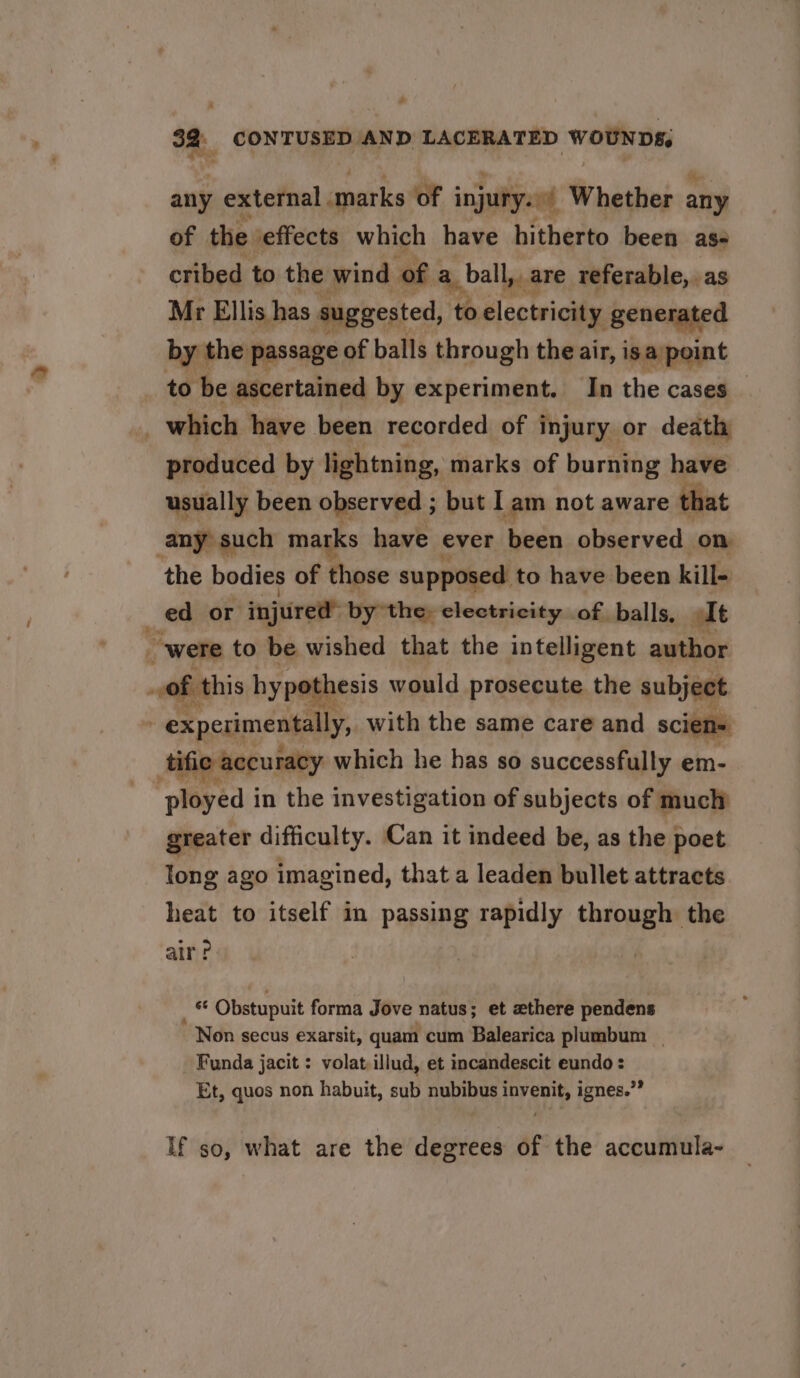 32: CON TAPE? P: LACERATED WwouNDs: &gt; any external anarks of i injury. ~ Whether any of the ‘effects which have hitherto been ase cribed to the wind ofa yall are referable, as Mr Ellis has suggested, to electricity generated by the passage of balls through the air, is a point to be ascertained by experiment. In the cases — which have been recorded of injury or death produced by lightning, marks of burning have usually been observed ; but I am not aware that any such marks have ever been observed on the bodies of those supposed to have been kill- ed or injured” by the, electricity of balls, It were to be wished that the intelligent author of this hypothesis would prosecute the subject . experimentally, with the same care and scien= tific accuracy which he has so successfully em- eyed i in the investigation of subjects of much greater difficulty. Can it indeed be, as the poet long ago imagined, that a leaden bullet attracts heat to itself in passing rapidly through the air? er Obstupuit forma Jove natus; et zthere pendens Non secus exarsit, quam cum Balearica plumbum _ Funda jacit : volat,illud, et incandescit eundo : Et, quos non habuit, sub nubibus invenit, ignes.”” If so, what are the degrees of the accumula-